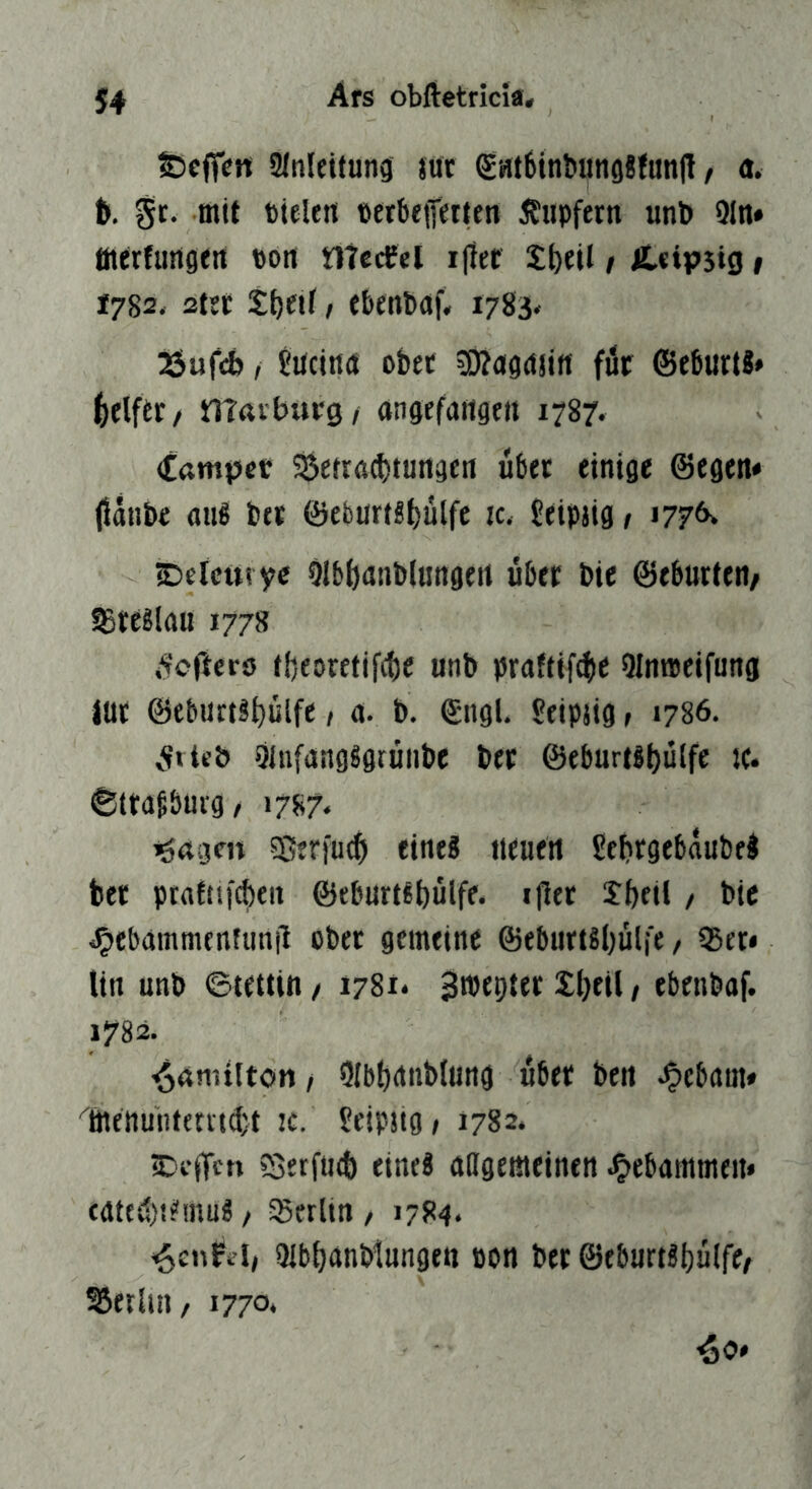 S5cffert 3JiiIeitung luc SHtbinbungBfunj! / a. t). ^r. mit tieleti »erbflferieji Tupfern unb 9ln» öierfungfit Port ntccCel ijier X^til / Ä.<tp5ig» 1782, 2tfC t^eif / fbenbaf* i783< 25ufÄ / Jrtcirtrt obtc =D?rtga5irt für ©eburti» (jelfer/ mavbtu-g/ angefaitgett 1787. Campet ^etracbturtgfrt übet etttige ©egen« jJartbe aii8 t>tt ©ebürts^ülfe ic. 5eipjig > 1776» ©eicttvyc Olb()anb(imgert über Die ©eburteii/ Breslau 1778 Ä'cfterö tfjeorcfifite unb praftif^e QInweifung itir ©eburti^ülfe, a. b. ©ngU Seipjtg > 1786. v<fvie& 9inf(ingsgruiibe ber ©ebur(il)ülfe je. ©ttdgöui-g, 1787. iöagen ?Berfu«$ eine? neuert gcbrgebaubel ber ptafttf^eit ©eburt^bülfe. iller XbfH / bic C)ebdmmenfim|i ober gemeine ©eburtsljülfe / JBer* Un unb ©tetün / 1781* S^^Pter Xbeil, ebenbaf. 1782. ^amiltön, Olbbrnibiung über bett ^ebam* ^öienuntemCt jc. fetpjtg» 1782. iC'cflcn ?SetfU(t) eines attgemeinert J^ebammeii« fgtcd)!?irtuS / Sßerlin , 1784. -öenPel/ *Hb()dnbtungett oon ber ©eburtsijülfc^ SSetliii/ 1770,