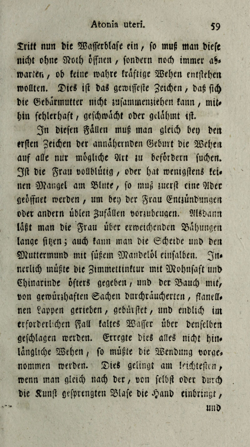 Srift nun bte fffiafiVrblafc ein / fo muf man biefc nid)t ohne open, fonbetn nc(t) immer ab» warfen / ob feine wahre ftäfiige Sffiehen entphen woDten. Sieg i|i bag gewiifep 3ei(J)en, baß fi(^ bie ©ebarmufter ni(ht {ufammeiutehen fann, mit* bin fehlerhaft, gefchwacht ober gelahmt ip 3n biefen Sdüen muß man gleich bei) beit erpn Seiihen ber anndhernben ©ebiiit bie SSJeheit auf aoe nur mögliche 9lrt tu beforbern fuchen. 3li bie grau ooOblütig / ober hat wenigpng fei« nen 0)?angel am glitte, fo muß suerfl eine Qlbec geöpet werben, um bei) ber grau ©ntjünbungen ober anbern üblen ^ufdöen ooriubeiigen. SlUbann Idßt man bie grau über erweipenben SSdhuiigeti lange fi^en; auch faim man bie ©cheibe unb beti sojiittermunb mit füßein ?}?anbel6l eitifalben. 3»* nerlid) müßte bie Simmettinftur mit 3)?ohnfaft unb ehinarinbe ofterg gegeben, unb bet 5Saiich mit/ »on gewücihafteii ©a^en bur^rducherten, fiatiell» nen Wappen gerieben/ gebüipt/ unb eublich im erforberhehen galt falteg SKafet über benfelben ge{d)lagen werben, ©rregte bieg aileg nicht hin» idnglt^e 5Behen / fo müßte bie 3Benbimg «orge» nommen werben. Sieg gelingt am leichtepn / wenn man gleich nach ber / oon felb(i ober burcf) bie JJunfl gefprengten ^lafe bie ^anb einbringt, unb