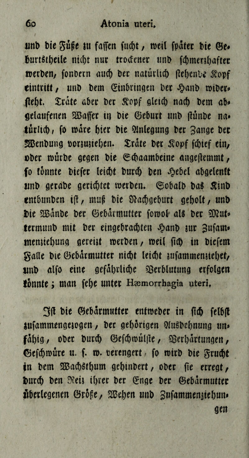 iinb bie güfe tu faffeit fu^t, weil fpätet bie ©e» 6urt§tbeiU ntcl)t nur trocfener unb f^mersbaftet werben/ fonbetn au^ bec natürlt^ (iebenU jfopf etntritt, unb bem ©üibvingen bec ^anb »iber» jle&t. Xrdte über ber Äopf flleict) nad) bem ab» gelaufenen 3Bafer in bie ©eburt unb (lünbc na* türltcb, fo wäre bifc bie ülnlegung bec Sange bet Slßenbung porju5iel)en. Jrdte bet ilopf fcbief ein/ ober tburbe gegen bie 0(baambeine angejiemmt/ fo fonnte biefec lei(l)t buri^ ben ^ebel abgelenft «nb gerabe geriditet »erben. <5oba(b ba« Äinb entbnnbcn ifl/ mu^ bie 9>a(bgebuct geholt / unb i>ie 2ßänbe ber ©ebdrmuttec fowol- aU bec termunb mit bec eingebcad)ten J?anb tue Sufam* ntensiebung gereitt werben/ weil ft(b in biefem galle bie ©ebdrmuttec nid)t leiebt jufammenjicbet/ «nb alfo eine gefdbrlitbe 58etblutung erfolgen fonnte i man febe unter Hsemorrhagia uteri, 3(1 bie ©ebdcmuttec entwebec in (tib felbjl jufammengejogen / bec gtbdrigen OlnSbebnung un* fdbig/ ober bued) ©efcbwülile / Sßerbdcfungen / ©efibwure u. f. w. cerengect - fo wirb bie geu^t in bem SBaebStbum gebinbect/ ober fte erregt/ tmccb ben 9ieij ihrer ber ©nge bec ©ebdrmntter «berlegenen ©r6pe/ SBeben unb Siifammenjiebun» gen