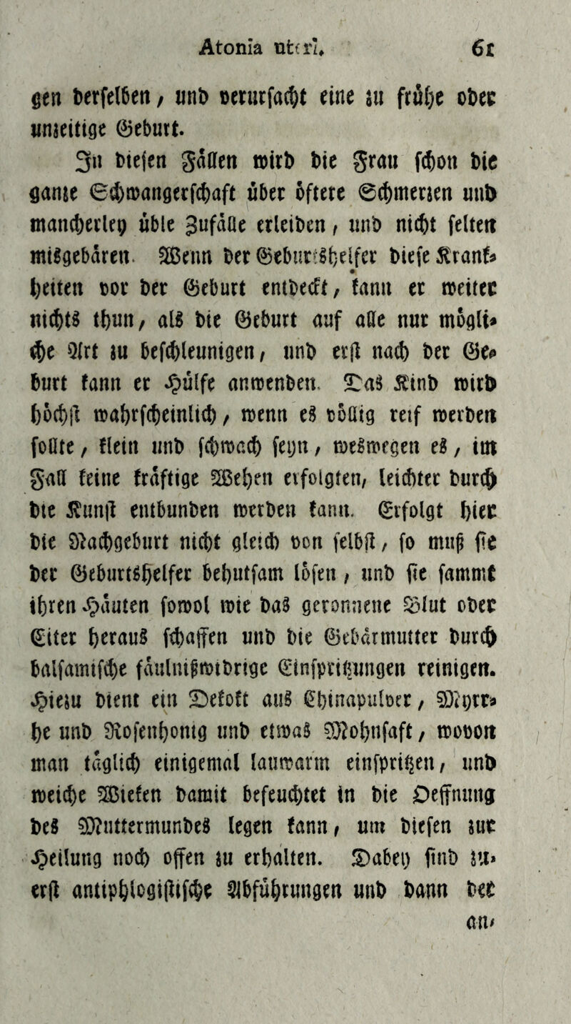 Atonia nttrl» 6r gen t>erfel6cn / «nb nerurfac^t eine j« fröije obee unaeitigc ©eburt. 3» btefen gallen »üb bie grau f(^on bic ganse ©d)0)an8erf(^aft übet öftere ©(^merjen mit) tnan^etUp üble gufdae erleiben, «nb nic^t feiten mi?gebaren Senn ber ©eburit;elfer biefe^ranf» tieiten »or ber ©eburt entbeeft, fann et aeitec nichts t()Utt/ ttl8 bie ©eburt auf aöc nur moglt* <^e Qlrt )u befebleuntgen / iinb er|l natl) bet ©e^ butt fann et Jpülfe anaenben. ^aS Ätnb »irb f)6(t)|l »abtfcbeinli^, roenn eS c5üig reif roerben foDte / flein tmb fcbmaib feijn, tötSiKtgen eS, int gall feine fraftige Se^en evfolgten, leicbtet buri^ bte 5?tmil entbunben werben fann. ©ifolgt biec bie S^a^gebiitt nicht gleid) non felbü / fo mii^ ft« ber ©tburtgfielfer behutfam lofen, unb fic fammt ihren Rauten fowol wie baS geronnene Sjlut ober ©iter heraus (Ralfen unb bie ©ebdrniutter burc^ balfamifche fäulnißwtbrigc ©infpritnmgen reinigen, .^iesu bient ein £)efott aus ehinapulnet / SOJptra he unb aiofenhontg unb etwas SÄohnfaft / wonon man täglich einigemol lauwarm einfpriiieii/ unb wei^e Siefen bamit befeu^tet in bie Deffnung beS SÄuttermunbeS legen fann» um biefen jue Teilung nod) offen ju erhalten. S)abei) ftnb au* erfl antiphlogi|lif$e Abführungen unb bann bet