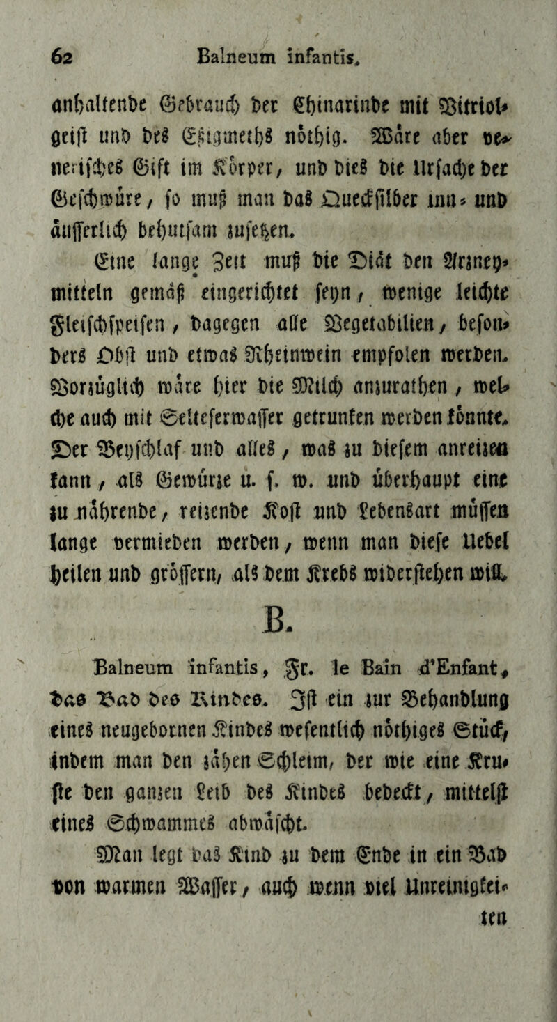 anfjalfenbc ©f&raad) bet e^tnarinbc mit 58itttot* Öftft imb (Sstgmeti)^ n6£i)ig. SSJdre über »e<' nerticbcg ©ift im .^'orpet/ unbbUS bie Utfad)tbtr ©efcbroure, fo mug man ba8 Dueiffttber um» «nb ttUlTetlici) be()ut|am mieten. (gtnc lange Bett mu^ bic I5i4t ben Slrmetj» mitieln gemd^ eingerictift fegtt, menige kiijU glejfcbfpeifcn r bagegen alle SöegeiabtUeH, befon» bet« £>b!l unb etmaS Ülfteinmein empfolen roerben* söormgltd) mdre f)ter bte 5D?tl(() anmrafbenmU (be and) mit ©eUefermaiJer getrunten metben lonntt, S)er Ü5ei)f{^laf unb alle?, tpaS ju biefem anreisea fann, al8 ©emurje u. f. t». tmb überhaupt eime iu ndbrenbC/ reijenbe jfo|l jinb Jebengart müiTea longe oermlebcn merben / menn man biefe Uebei bfilen «nb gtojfern, aU bem J?reb8 mibetileben miß, B. Balneum infantls, le Bain d’Enfant« bas ‘S'aö bes iRinbcs. 3tl ein tut 5Be^anblung tineä neugebotnen f inbeS mefentlict) nptbigeg ©tücf, inbem man ben jdben 04)1«»«' bet wie eine 5Jtu» Pe ben ganjen Üetb be« itinbeä bebeeft, mittelp <ine5 ©(bmammeS abmdi^t S9?an legt baä dlinb in bem ©nbe in ein 35ab «on matmen ^apt t auti) menn biei Unteuuglei« ten