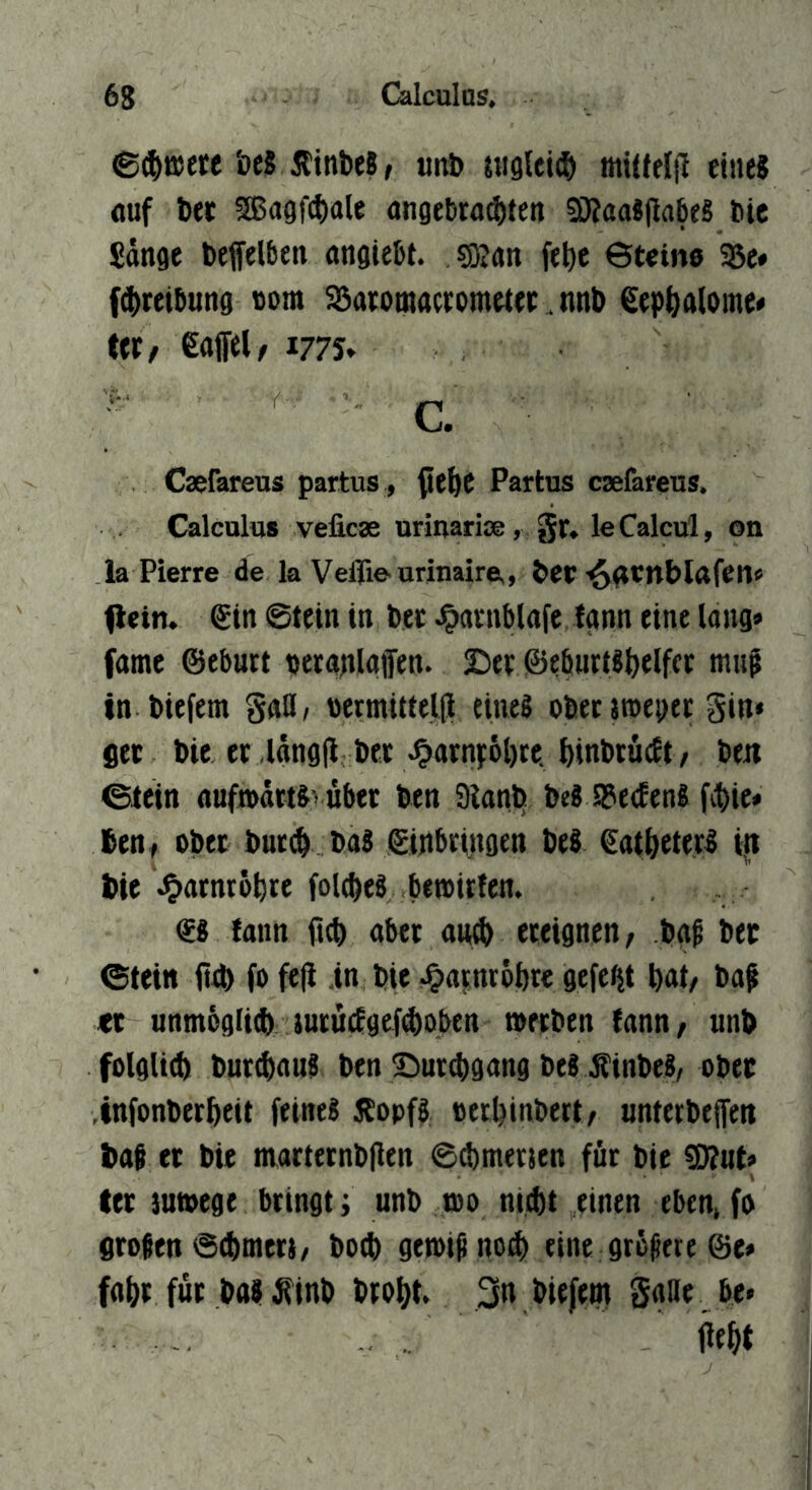 e$B5ete öeS ÄinbeS, uitb uigUi^) miüfliJ eine? (luf bet 5Bagf4)ale angetranten 3iJ?aaj|iabeS bic £änge beffelben angiett. sgjan fel)c Stein« 25c» fnreltung tom 25aromaccometec. nnb gep^alome» (et/ €affel/ 177s» ' ■ C. Caefareus partus, ^e^C Partus caefareus. Calculus velicae urinariae, gr, leCalcul, on la Pierre de la Veflie^urinaire,, ber'^(rtnblafen« (lein. €in Stein in Der ^arnblafe fgnn eine lang» fatne ©ebutt peranlaiTen. 2)et ©eburtsbelfcc mu^ in tiefem gaß/ ücrmittelji etneg obeciroeDer gin* jec bie et langfl bet ;^arn):6l)te. ^inbtüeEt/ beti ©lein aufmart&vübet ben 9iant» beS SPeeEenl fnte* 6en, obet butn baS giitbringen be8 €atneter5 in bie ^atntöbte fold)eb bemirfen. €8 fann ftn aber aiub eceignen/ bg^ bet ©teitt fin fo fefi in bte ^Oatnröbrc gefegt bat/ baf tt unmöglin iucungefcboben metben tann^ unb folgUn butnnug ben S^urcbgang beS ^inbeS/ obet infonberbeit feines 5EopfS oecbinbertr unterbejfen baf et bie martetnbflen snmetien für bie !D?ut» tet tutoege bringt; unb roo nint einen eben, fo großen snmer)/ bocb getoiMon eine grb^ere ©e» fobt für bas ^inb brobt 3n biefem gaße be»