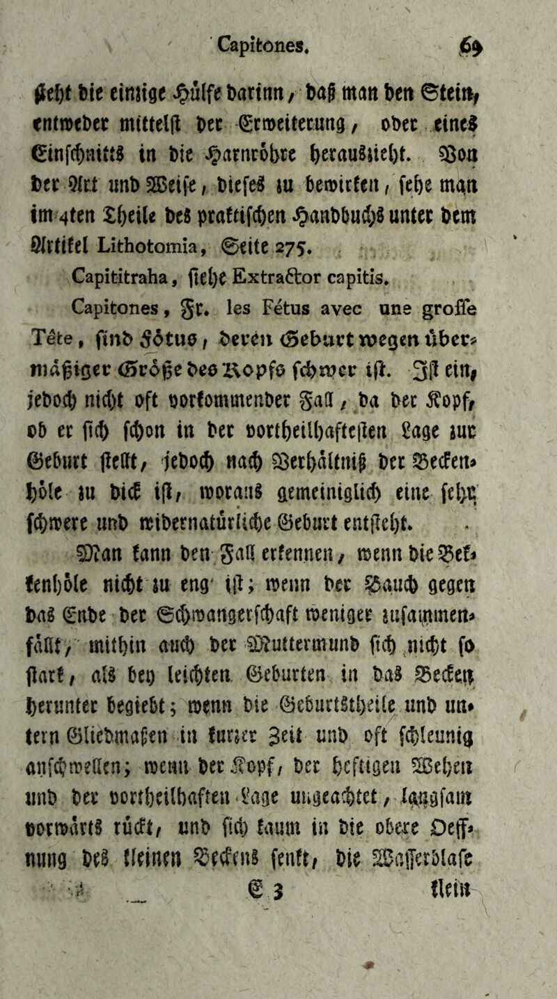 ble eimtge J?ulfc bartnn, Dag man Den ©tet% entwfDcc mittelll Dec gtmeüccung / oDec eint? einf^ai«? in Die J^atntobte DetauSsiebt. ?8oa Der 9(tt unDSEBeije/ Diefe? ju Deroitfen, febe mgn im 4ten £bfile De« praftifeben ^anDöud;? unter Dem ÖIrtifel Lithotomia, ©eite 275. Capititraha, jtebe Extraftor capitis. Capitones, §t, les Fetus avec uns große Tete, finD 56tu6 / DevtJi (Sebart wegen über« mäßiger (Srdge beo x\opfö febwer t|i. jeDoeb nicht oft porfommenDet SaOi / Da Dec Äopff oD er jt(b f^on in Der Dortbeilbaftejlen Sage juc ©ebnrt jiettt/ jeDoeb na^ Sßerbaltnig Der SJeefen» böte tu Dicf ijt/ moraiiS gemeinigli^ eine febt fernere unD miDernatürii^e ©eburt entflcbt. 2)?an fann Den gaH erfenneii/ wenn Die ^ef« <en()6le ni^t tu eng- iß; menn Der ^au* gegen Da« (EnDe Der ©d)ipangetfcbaft weniger tisfammen« («nt/ mitbin au^ Der SÄuttermunD ftcb .nicht fo ßarf/ al« bei) leichten, ©eburten in Da« SBeefen herunter begiebt; toenn Die ©ebartStbeile unD un» tern ©lieDmafen in furter Seit unD oft fcbleunig anftbtrellen; roean DerÄopf, Der heftigen Sßeben iniD Der portbeilbflften Sage uugea^tet, Xaugfain Dormärt« rücftr unD fiel) £amn in Die ob^e Def» nung De« {(einen Redens fenft/ Die BaiJerbiafc ©3 tleiü