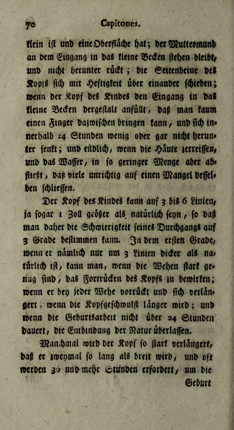 fletn i|I unb etneDberfldcbe bet5ÄuttewöUttb an bent Stnsan^ in ba8 {leine %e(Een flehen bleibt/ unt> ntcbt beruntet rüctt; Die @eitenbeine beS jtopt^ ftd) mit über einanbet fliehen; nenn ber ^'opf beS S^inbeS ben ^ngang in bal (leine Beeten ber^ellalt anfüdt; ba$ man (autn einen ginget bajtpifcben bringen (ann / unb in* tterbalb 24 @tunben mentg ober gar nicht bttun* ter fenft; unb etlblicb; menn bie >0dute ierreijfeu/ unb baS SDafler/ in fo geringer CDtenge aber ab< ffteft, ba^ Piele unrichtig auf einen 3}?angel bejfel* ben fcbliejfen. 2)er ^opf bes .^inbeb fann auf 3 bis 6 hinten/ |a fogar i 30a gröfer als natürlich febu / fo ba§ man baher bte Schmierigfeit feines Sur^gangS auf 3 @tabe beflimmen {ann. 311 bem erilen ©rabC/ menn er nämlich nur um 3 Sinien biefer als na> törlich tfl/ {ann man, menn bie !lBehen f!ar{ ge« nug finb/ baS Sottruefen beS Äopfs iu be»ir{en; menn er bei) jeber 5ßehe porrüeft unb (ich oerlän* jert, tpenn bie Äopfgefchmulil länger mirb; unb menn bie ©eburtSarbeit nicht über 34 @tunbeit bauert; bie gntbinbung ber Statur überlaffen. 9Ranä)mal mitb ber Äopf fo (lar{ perlängerf, baf er tmegmal fo lang als breit mirb/ unb oft merben 30 unb mehr cdtifnben erforbert/ um bie ©ebiirt