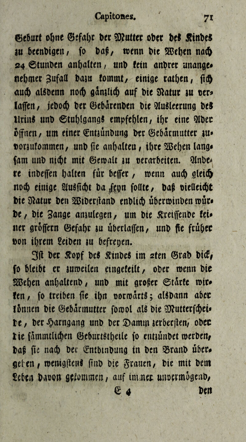 ^efiurt o^ne t»ei; ^utteir ober bei Ainbei lu beenbigeit/ fo bai/ wenn bte ^S^ebcn na(& S4 @tunben anbalten, unb fein anbrec unange* nebmec ^ufaQ baiu fommt/ einige rotben, <tu$ aUbenn no(b gkilicb auf bie Sßatur )u oer« laffen / iebocb bet ©ebiuenben bie 9luileerung bei Urin« unb ©tublgang« empfehlen / ibc eine Qlbec ötTiien / um einet €nijünbung btt ©ebdrmutter lu* ttorjufommen, unbjtc anbalieui ibte 2Btben lang* fam unb ni^t mit ©ewalt tu oerorbeiten. 9lnbe>> re inbefen ballen fut bejfer / wenn au0 glei(^ tiocb einige 9{ufft(bt ba ^lip fodte/ bai oiedeicbt bie ^atuc ben 2ßiberi!anb enblicb übetminben mur* be, bie Sange aniulegen, um bie Äteiffenbe fei» «et gtojfetn ©efabt tu übetlaffen/ unb fle ftübec »on ibrem Seiben tu befrepen. 3|l bet Äopf bei f inbei im aten @rab bi(f# fo bleibt et tumeilen eingefeilt/ ober wenn bie Sieben anbaltenb, unb mit großer 0tdtfe wir» fen / fo treiben fle ibn oorwdrti; alibann aber fbniten bie ©ebärmutter fbwol ali bie ^utterfcbet* be / bet ^arngang unb bet 3)amm ierberjlen/ obcc tie fdmmtUtben ©eburtitbeile fo entiünbet werben/ baß fte na^ bet (Entbtnbung in ben ^ranb über« geben I wenigilenf ftnb bie grauen/ bie mit bent £ebfii baoon sefonimen/ auf iniaiet unoermogeab/ © 4 bett