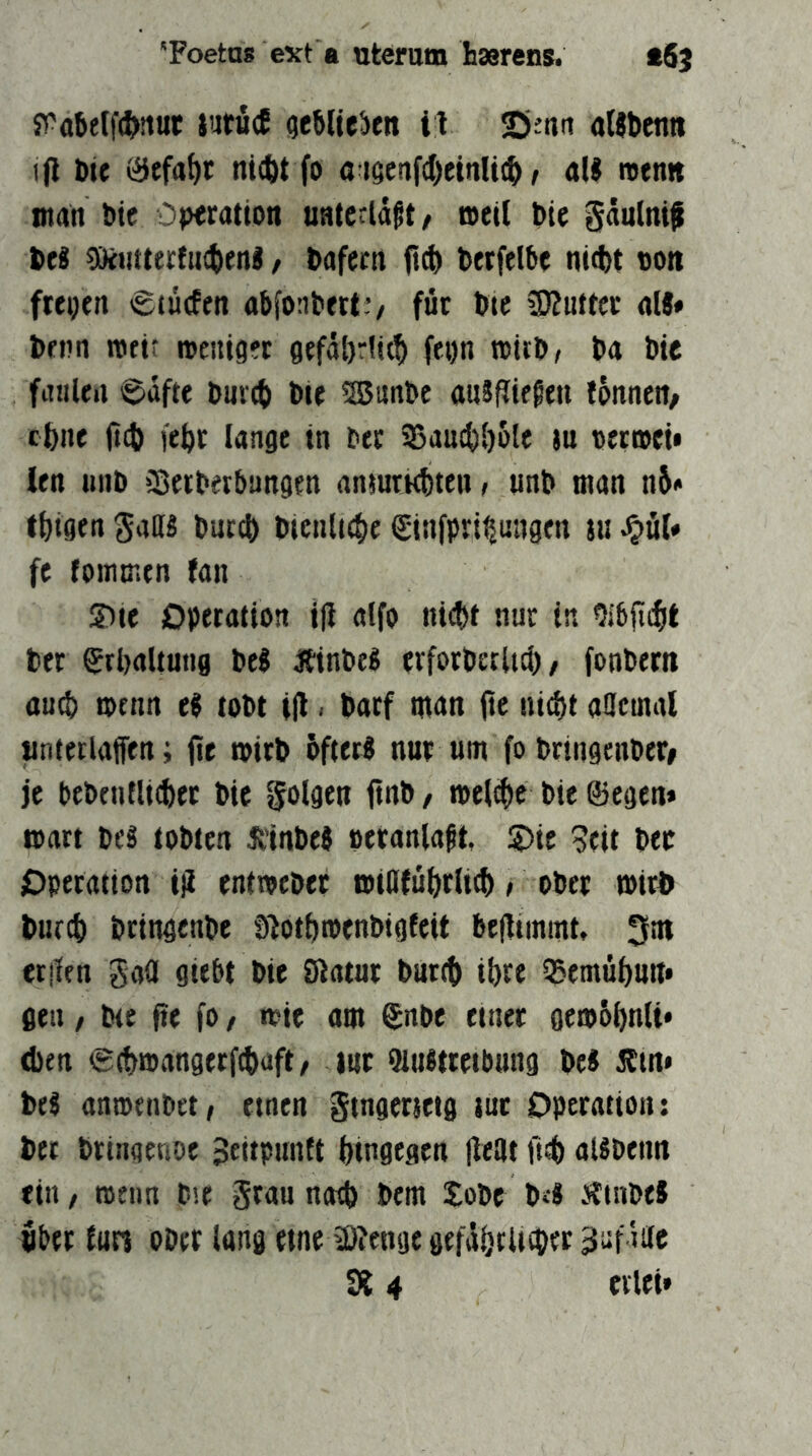 'Foetas ext a utcram hasrens. t6j s^abelft^jiiuc jutucE (jcMteben il ©inn attbettn i(l Die ni^t fo a iöenfc()cinU(b > «II njenn man bie Operation unterlaßt/ toeU bie gäulni^ bei SüiitterfiKbenl, bafecn betfelbe nitbt non freien »gtucfen abfonbett v für b«c SKuttcr «II* benn metr n>auget 0ffäl)r!it^ fepn ralrb^ ba bie fatiUn i^dfte burtb bie 25unbc «nlRiegen fönnert/ ebne fteb febr lange in ber 33an^[)6le tu oerroei* ien unb Sßeibftbangen anturkbten t unb man n6* tbigen Salll buccb bienlnbe ginfpri^uugen su Jjül* fe foimnen fan ©te Operation iH atfo ni(bt nur in Olbjicbt ber Srbaltung bei Äinbel erforbetUci), fonbern «u^ menn el tobt til < b«rf man fte ni^t «acmal «ntetlaffen; (te mirb bfterl nur um fo bringenber» je bebentli(bet bie folgen jtnb / tpelcbc bie ©egen* mart bei tobten Jtinbel peranlaßt, S)ie 5eit ber Operation ijt entroeber mtOfubrlicb > ober mirj> bureb bringenbe lÄotbtoenbigfeit befltinmt, 3nt erjlfu gaü giebt bie Statur burtb ihre QSemübun* gen / bte fte fo / n?ie «m ©nbe einer getobbnli* eben ^cbmangerfibaft/ lur Austreibung bei Ätn» bei anmenbetf einen ftngerieig tut Operation: bet brinaenoe Jeitpunft bingegen fleat fi?b «libenn ein / trenn b'.e grau natb bem Jobt b4 Äinbel Uber tun ober lang eine ä)?cnge gtfäbtUcber gaf tilc 914 eilet*