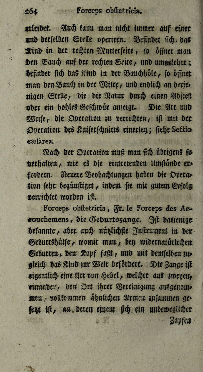 gtteiM. 5luÄ fatm man m(!^t immet «uf etwt «nb betfelbtn ©tette ppettren. Söejtnbet ft(^>. Da« acinö in bet regten COJattcrfeitc, {b öffnet ma« Jben: auf bet reeixen ©eitev unb um#«te^rt; bejfnbet baS f inb in ber 95au^{)öle/ fo öffnet «ton ben 950110 in bet SJJittt: / unb enbU0 on berje» aigen ©teile/ bie bie 9?atur bur0 einen Olbfce^ »bec ein- ©ef^rour onjeigt» ®ie 9lrt unb sffieife/ bie ÖPerotion ju »etti^ten/ i(i mit bet 0perotion be8sKaiferf0iiUti eiuerlet) ; fiefeeSeaia esefarea. gjo0 bet Dperotiött muf mon fi0 ubrigenf fb «erlroüen, roie e§ bie eintretenben llmfldnbe et# fotbetn. SReuere ^Beobo^tungen bnöen bie Dpert^ tien febt begünRiget / Utbem fte mit gutem ©rfoig; »errietet motben ip. Forceps obftetricia, gt. le Forceps des Ac» eouchemens, bie (Seburtösange. 3(1 botjenigt fiefonntc / ober ou0 nu^li0(ie 3n(i>f«öjent in bet ®eburt8^ulfe> momit mou/ bep mtbetnoturlt^eii ©ebutteu / ben 55opf fobt» tmb mit bemfelben m §lei0 boJ Äinb tut SfBelt ßefötbert. Sie 3onge i(l «igentti0 ei^e 2lttüon^Oebel/ meldet ou8 ttuepetb fütonber, ben 0rt ibtet Sßeveinigung orögenom# «KU'; boafommen d0nli0en Slrmen jufommen ge* fe^t ijü^ on. beten eiRetn ft0 ein unbemegii^et Snpfen