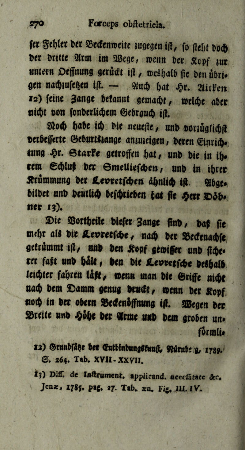 fa gtl)r« SBccfcnmeite jugegeit t|!/ fo fleht Do(& öritte Kral tm Sffiege, »enn Der JCopf jut mtm Deffttuag gerürft i|i, »«gljal&jie Deiiu&ru m n<K^iufelien i(t — 91«ct) ^at stitfcn 12) feine 3ange fcefannt gema(i)t / ael4)e nlitc iii(()t ton font>erlt$em @ebrau4) i(}. SÖo(& ftobe ttt> Ne neue(ie/ onl> »oijugrictfl «eefiefftitc ©ebarUiange anjuieigen/ Deren Ctnriiö« lung ötntFe getroffen ^ot# unD Die in i^« rem Der SmeUiefcDen/ nnD in iNer ibrümmung Der CevverfeDeis d^niit^ tfi Qibge* DilDet nnD DeHtttt^ Def((i;teDen int ffe CdD* «et ij). S)ie Sortfjeäe tiefer 3ange ftnt/ Daf fte mtfjr aW Die SLtvttt(^tf mäf Der SBetfenai^je geftömmt ijl/ tuit Den Äopf geiDiffer unD fft^e» rer fa$t nnD 1 Den Die Cevterfete DelffalD leichter iahttn tlpt, t»enn man Die 6tiffe nic^ tta(f) Dem Samm genug Dmeit/ ttenn Der Jtopf «ot^ in Der oDern 9$e<fen6ffnting iff. Siegen Der Streite unD Der «mte nnD Dem groben un« forntlü M) ©mnbfibe Dee (EntMnbmifefinig^ «Wrnbe i, 178». ©. a64. T*b. xvn-xxvir. ij) DifT. de loarument. ipplicand. aeceffitate &c, Jen*, I7g{, pij, tj. Xtb. »n. Fig, Ul.lV.