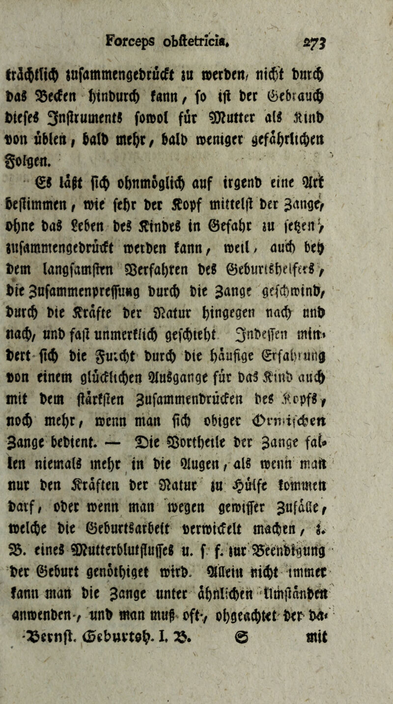 ittfammendebciicft tu netbrnf nid^t turc^ Das ?5e<Eeit ^it^Durt& fann, fo ifi Der (Bfbrau($ DiefeS 3n|JrutnentJ forool für «DJuttet a(S Äinb Don übten, balD tne^r, balD iventser gefa^rltcben golflen. & läft obntnögltt^ auf trgenD eine 5ir]t 6e(timtnen, wie feftr Der iCopf niittel(i Der 3ange> o^ne Das Seben DeS ÄinbtS in ©efa&r ju je^en jr jufammengeDrutft wetDen fann, »etl / auif) beb Dem tangfamjhn SBerfobfen Des ©eburtSbetferS > Die Snfammenprefiung Dur^ Die Sange gefcbroinb/ Dartb Die Ärdftc Der £ßatur tia<b^ unD na(f>/unD fall unmerfli(b 9efd)iebi ^nDeffen min* Dert jtcb Die §u;^t Durch Die ftdulige ©■fabrutig »on einem glucEttchen 9IuSgange für Dos Äinb au(^ mit Dem (l«rf(len SufammenDrüefen Des .iicpfSy no^ mehr/ wenn man fid» obiger ^»fnsiscfccn Sange beDient. — Sie SÖorthetle Der Sange fat* len niemals mehr in Die Qlugen/ ais wenn mail nur Den Ärdfteii Der Sflatur ju J&nife lomwett Darf, oDer wenn man wegen gewifer S«fdßer wel^e Die ©eburtsarbeit «erWiiJelt ma^itn, L- 95. eines «KutterblutjIuifcS u. f f. inr 55eenblgurtg Der ©eburt genothiget WtrD. «Saein niiht immee fann man Die Sang« unter (lhflli<heh tlmlläiiDt« anwenDen-/ wnD mon muf oft-, ohgenchtet Der D^» -ISernfl. (SeDurtoh* I* @ *nit