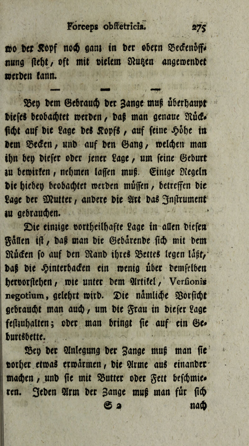 tto 6er Äopf no(^ sanj in ber ©bern SerfenSjf# nutid pe^t / oft mit bielem Stufen nngemenbet »erben tann. ^9 bem @ebraut() bet Sange muf ü^erbaupt btefeS beoba4)tet »eiben, bag man genaue SlucE« fi(bt auf bie Sage bei ifopfS, auf feine J&6t)e in bem ^eden, unb auf ben @ang r »eichen man ibn bep biefet ober jener Sage, um feine ©eburt tu be»ii!en ^ nebmen (aflen mng. ©inige Dtegeln bie biebep beoba^tet »eiben muffen, betreffen bie Sage btt SÄutter / anbete bie Sirt baß 3n|ttümettt lu gebrauchen. . Sie einjige oorfbetlbafte Sage in allen biefen SÄflen iff / bag man bie ©ebärenbc ftcb mit bem 9lu(fen fo auf ben 9lanb ibrei fettes (egen lagf/' bag bie .^interbacEen ein »enig über bemfelben betpotpeben, »ie unter bem QJrtifel / Verfionis negotium, gelehrt »irb. Sie nämliche ^orpcbt gebraucht man auch > um bie Stau in btefer Sage I fepsubalten; ober man bringt pe auf ein ©e* burt^bette. S3e9 btt Slnlegung ber Sange mug man pe boiber etmai ermürmen/ bie Qlrme aus einanber machen / unb pe mit Butter ober gett bef^mie* 'j reu. 3eben 9lrm ber Sange mug man für p$