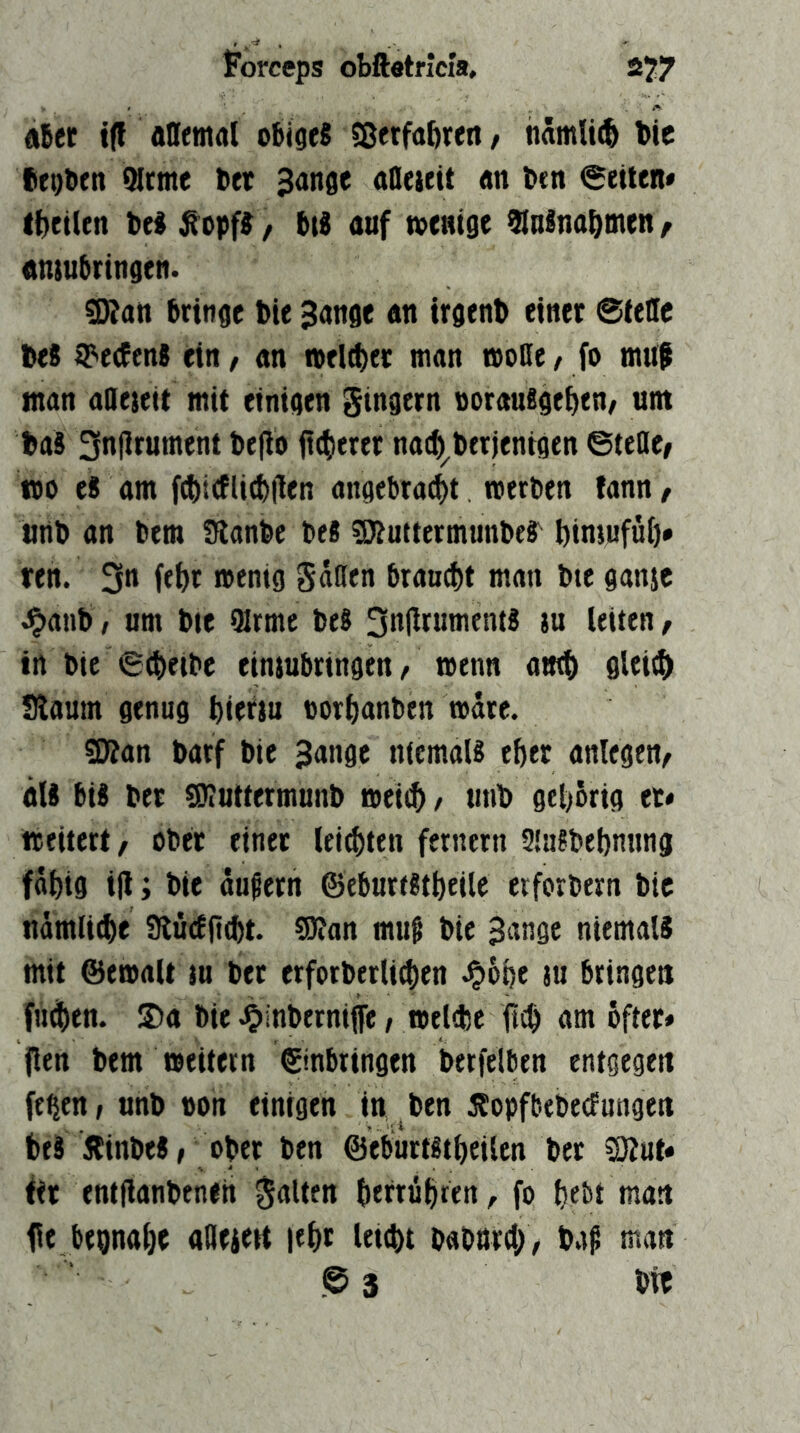 «Ber i(t allemal oBigeS 5ßetfabren, namli(6 bie fiegben Mtme ttcr 3ange afleieit «n btn 0etlen» (Beilen Bel^opf^z i\i auf menige ^ulnaBmen/ onsuBrtngen. «Kan Bringe t>ie Sange an irgend einet ©teile Des t^eefenS ein, an welket man moDe, fo mUf man aaeieit mit einigen Ringern »DrauSgeBen/ um Das 3nflrument De|tb fttBeeer nacB^Detjenigen ©teile/ »0 es am f^trflicBllen angcBracBt roerDen fann, unD an Bern fRanbc Bes SJtuttcrmunBer BimufüB* ren. 3« feBt »enig gatten BrancBt man Bte ganjc ^anB; um Bie 9Irme BeS 3n|lrumentS ju leiten, in Bic ©(BeiBe eimuBringen/ wenn amB flleiiB Siaum genug Bietju »orBanBen »dte. sDtan Barf Bie Sange niemals eBer anlegen/ als Bis Bet gJiUttetmunB aeitB / unB gel)örig et» iteitett/ oBet einet leisten fernem SlaSBeBnung fdBig i|l 'i Bie äußern ©eBurtStBeile erforBern Bic nämlicBe StüdfttBt. ^an muß Bie Sange niemals mit ©emalt tu Bet erforBetli^en J^oBe ju Bringen fn^Ben. S)a Bie ^inBernilfe / melfBc ftcB am öfter» jlen Bern »eitern ©nBringen BerfelBen entgegen fe^en; unB non einigen in , Ben ÄopfbeBedungen BeS ÄinBeS/ oBer Ben ©eBurtStBeilen Bet SZut» fit entflanBeneh galten BerrüBren, fo Bebt man fit BegnaBe atteiett leBt leuBt BaBUtd;, Baß man © 3 Die