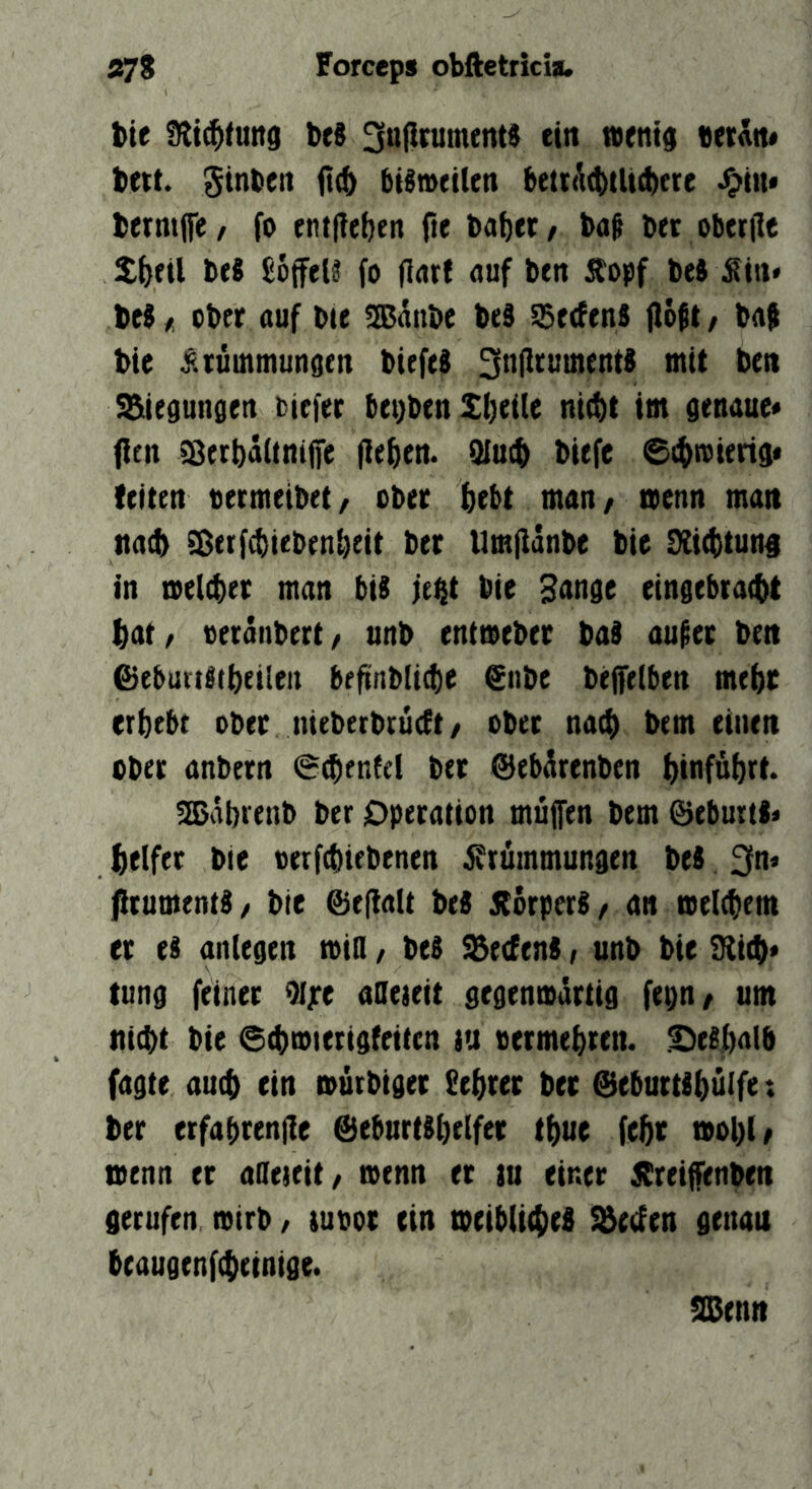 tie Stiftung beS ^nflrumenti ein wenig «etAtt* bett. Stnben ii(& bisweilen betr(^(t)tlid)ete •)?in* bermjfe/ fo ent(?ef)en fte ba{)et/ bof bet oberilc btS £6ffel§ fo flnrf nuf ben Äopf beJ :Sin* be$ I ober auf tue Banbe bed $e(fen8 flo^t, bag bie o^iuinmungen bieftd 3n|lrument8 mit ben !&iegungen tiefer I)et)ben Sfieite ni(t)t im genaue« fielt ^erbäüniffe fielen. Q{u(^ biefe ©itwierig« {eiten oermeibet/ ober (}ebt man/ wenn man na^ SDerf^ieben^eit ber Um|Idnbe bie SÜcttun# in weleber man biS fe^t bie Hnnge eingebracbt fiat/ oerdnbert/ unb entweber baS auf er ben ©ebutiltbeilen befinblicte €nbe beffetben mefic erfiebt ober meberbrucft/ ober nacfi bem einen ober anbern 6(ben{et ber Sebdrenben ^inf&firt. SEBdbrenb ber Operation müjfen bem ©eburtl» fielfet bie oerfcbiebencn j?rümmungen bei 3n« ^tumentS/ bie @e(laU beS jiorperS/ an wele^em er e§ aiUegen wio / be$ ^eefenS / unb bie 3ii(f|« tung feiner 9ijre aOeteit gegenwdrtig fepn/ um nicbt bie ©(bwterigfeitcn tu oermefircn. S^effialb fagte auc^ ein wütbiger Sefirer bet @ebuttlf)ülfe; ber erfabrenfie @ebnrtSfielfer tbue febt tvol)(/ wenn er aSeteit/ wenn et tu einer jSreijfenben gerufen wirb / iupot ein weibU4iel ^«fen genau beaugenftfieinige. a0enn