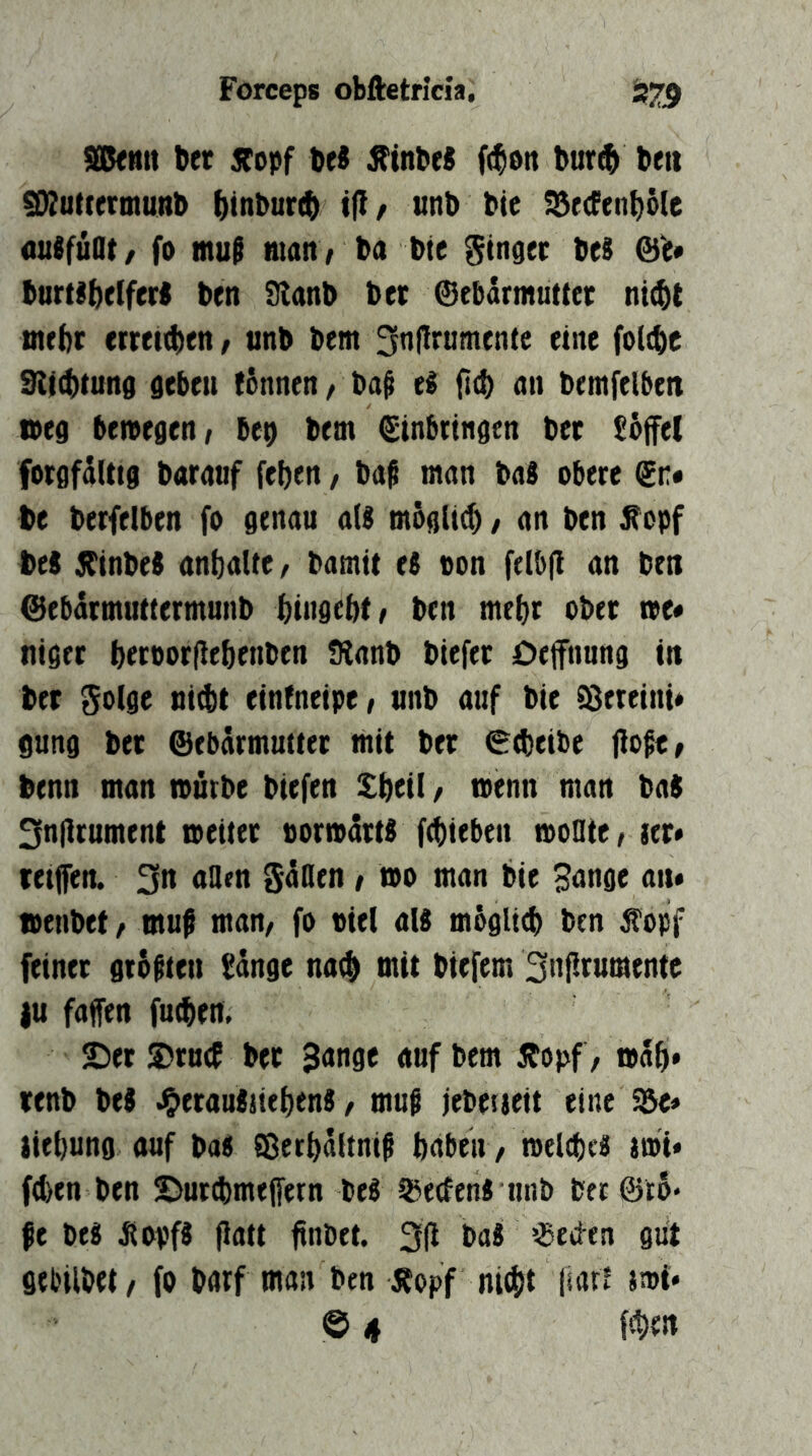 aßftttt bet Sfopf De« Äinbe« ((^on bur^ beti ^utcetmuRb ()inbur(b t(l/ unb bie iSrcfenb^e üuSfüOt/ fo mu§ matt ; ba bie Singer beS burtsbelferi ben 9lanb ber @ebdrmutter ni(bt tnebr erteilen, unb bem 3n|!rumen(e eine fottbe 9ii(btung geben tonnen / ba^ ti fitb nn bentfelbeit tbeg beivegen; bep bem (Einbringen ber £bfe( forgfalttg barnuf [eben, ba^ man bab obere (En* be berfelben fo genau aU mögli^ / an ben ^opf bei jbinbei anbalte / bamit ti ton felbjl an ben @ebdrmuttermunb bingebt/ ben mehr ober toe# niger beroorfiebenben Sianb biefer Deffnnng in ber Solge ni(bt eintneipe/ unb auf bie Vereint« gung ber Gebärmutter mit ber 0(beibe liefe ^ benn man mürbe biefen Sbttl f n>tnn man ba$ 3n|irument meiter pormdr« ftbieben moüte, ler» retjfen. 3n aflen gdHen / mo man bie Sange an# oenbet/ muf man/ fo viel aU mbglitb ben jt^opf feiner gtbften Sänge na^ mit biefem Snfirumente |u faffen futben. 2)er S5tn(f ber Sange auf bem Äopf, mäb* tenb beg ^erantiiebenS / muf jebetieit eine $e« tiebung auf ba« Sßerbäitnif babeii /meltbc« imi« fd)en ben ©nrebmeffetn be« iBeefenJ unb berGro* fe be« Jiopf« flatt ünbet. 3(i ba« ?Beci-en gut gebilbet/ fo barf man ben Äopf nicht liart tmi» © 4