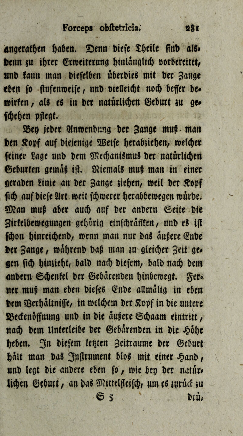 Attderat^en ^a6en. £)enn biefe fttb als* iKiin ju t^rer ^meitttnna btnlangli^ Por6ertit(t^ unb fann man btefelben übrtbieS mit bec ^an^e ebeit fo (luffttweifc/ unb »iendcbt no^ beffer be# nirfen, aU eS in ber naturli^n @cbuit tu Qt* f<()c()en pflegt. SBeb jebcr 9ln»enb!:ng bet Sange mnfl man btn Äopf auf biejenige SSJetfe ^erabüeben/ »el^iet feiner Sage unb bem Mechanismus bet natürlichen Geburten gemäs ifl. SfliemalS mufl man in einet fitraben Sinie an bet Sange tichen/ »eil bet Äopf auf biefe SItt »eit fcb»crer herabbe»egen »urbe. soian mufl aber au^ auf btt anbcrn ©eite bie 3irfelbe»egungen gehörig einfcbräffftn / unb eS ifl fcbon binreifl)enb/ »enn man nur baS aufere c^nbe bet 3<tnge, »ährenb bafl man ju gleicher Seit ge» gen hinüehtf halb nach biefem/ halb nach bem anbern ©chenlel bet ©ebärenbtn hinbcmegt. ger» tter mu^ man eben biefeS c^nbe aßmältg in eben bem Sßerhältnijfe/ in »elchem bet 5?opf in bie untere »ecEenbffnung unb in bie äußere ©chaam eintritt, nafl) bem Unterlcibe bet ©ebärenben in bie Jpbhe beben. 3n biefem lebten Seitraume bet ©eburt hält man baS 3nflrumtnt blof mit einet J^anb, unb legt bie anbtre eben fo, »ie bep bet natut* liehen ©eburt / an baS Mittelflcifch/ um eS tgruc^ tu © 5 bru#