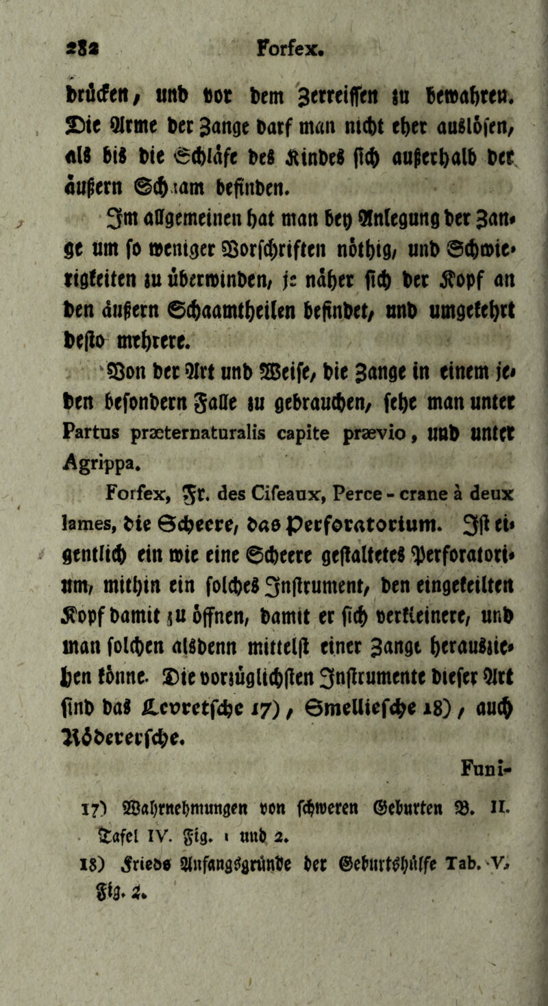 28a Forfex. i>rä(Fett/ unb tot bent Semifeit }u bewabten. S)te 9Irme bec Bonge borf man nicht eher ouMbfrn/ «U bis bie 6(biafe bes jtinbeS ou^eebolb bee äußern @(h com beftnben. ^Ftn allgemeinen bot man beo Qlnlegnng ber Ban« se iim fo weniger S^orf^riften nbtbig/ unb Scbwie« tigfetten m überminben/ jt näher {t(b ber jTopf an ben atifern 6$aamtbet(en beftnbet/ nnb umgefebrt bejib mehrere. CBon ber 9Irt nnb !Setfe/ bie Bange in einem je* ben befonbern Söffe tu gebrauchen/ (ehe man unter Partas prscternaturalis capite prsevio» unb untCT Agrippa. Forfex, St* ff®® Cifeanx, Perce - crane ä deux lames, bie Sdhecre, b«6 Perforatorium. 3|l ei* gentli^ ein wie eine ©cheere gefialtetes fberforatori« mm mithin ein fol^eS 3nf!rument/ ben eingeteilten ^opf bamit ju 6ffnen, bamit er |t<b »ertieinere, unb man folchen oUbenn mitielfl einer Bongt berauSiie» ben tbnne- !S)ie ooriugltchflen 3n(!cumente biefer 9(rt ftnb baS Hevrctfcbe 17) / Smelliefebe t8) / auch lUbererfche. Funi- 17) aSabrne^mmige« »on f($n)cren ©ebneten 93. H- Ütttfcl IV. gtg. I nnb 2. 18) 5rieöe 9luf«ngciflrönbe bet @e{i«rt^b‘'tfe Tab. -v^ Si3.