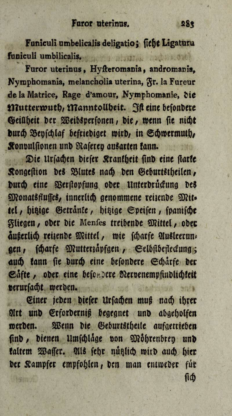 Faror aterlnns. S8s Funicull nmbelicalis deligatioj Ligatnra fuDicnli umbilicalis. Furor uterians, Hyfteromania, aadromacla^ Kyasphomaaia, melancholia uterina, §r. la Fureur de la Matrice, Rage d’amour, Nymphomanie, bic tnuttccwut^, tltanntoUbeit. 3|l eine befonberc ^eiOiieit bet SßeibSperfonen / bie / wenn fte ni(t)t bur$ ^epfcblaf befctebiget wirb/ in @(twermut|)/ Xonbulftonen unb SRaferep auiarten lann. S)ie Urfac^en biefer ^ranf^eit itnb eine fiarfe 5tonde|lion beS ^(uteS nd(^ ben @eburt§ti}ei(en / bur(^ eine ^erjiopfuna ober UtUerbrutfung beS ^onatSfTuP/ innerlich genommene reiienbe ^it« lei / Öi^ige ©etränfe, bi^ige epeifen, fpanif^e gliegen/ ober bie Menfes ireibenbe SKittel/ obet nuperUcb reiienbe tO^ittel, wie f^arfe (Hulleernn« gen/ fcbarfe ^utteridpfgen/ ©elbjlbejlecfungi <iu(b fann {te burcb eine befonbere €$drfe ber 0dfte / ober eine befon:)ere tReroenemp^nbli(bleit »enirfacbt. werben. ©iner leben biefer Urfa^en muf na(b ibeet 9Irt unb ©rforbernip begegnet unb abgebolfen werben. Sßeim bie ©eburt^tbetle aufgetrieben finb/ bienen Itmfcbldge ton ^öbrenbrep unb faltem SöJaffer. 9118 febt nü^Iicb wirb autb biec ber jbampfer empfohlen / ben man entweber für m