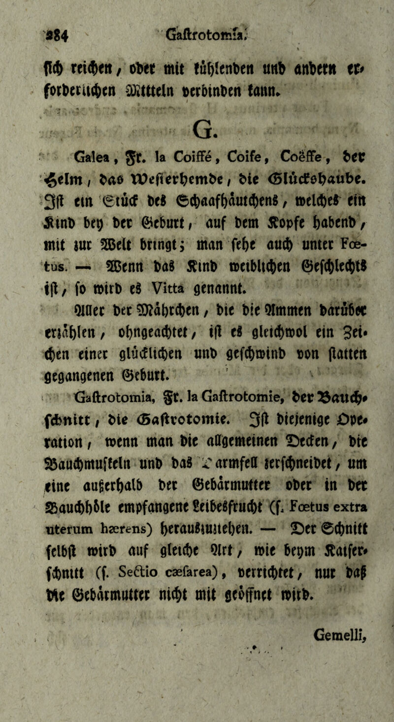 9g4 Gaftrotomfa; {{(1) rtt^eti/ oDet mit töiüenben unb anbettt tt* forbtrUcbcn CtKtttein oerbtnbtn tann. G. Galea , la Coiffe, Coife, Co^fFe, bct ^tlm, bas WefierbcmbC/ ble <5löcf0t>«ub<* 3ll em 6iü(P brt 6(|)«flfb«öt(!()en8, »elcfter eilt Ätnb bf9 bet ©eburt, auf bem Äopfe babcnb / mit tue ^e(t bringt; man febe auib unter Foe> tus.-- SBenn ba8 Ätnb aeibltiben ©efcblt^W ijl / fo »irb ti Vittä genannt. Qiaer bet fKäbtcben, bie bic 9Immen barubee enäbletT/ obngea^tet/ tfi eß gleicbmol ein 4)en einet glüillicben unb gefebminb von (latten gegangenen ©eburt. Gaftrotomia, §t. la Gaftrotomie, betr^aueb* febnitt, bte (Bafirotomte. 3(1 biejenige öpc» ration, menn man bie allgemeinen Beeten, bte Söaucbmuffeln ünb bab rarmfed lerfebneibet / um fine augerbalb bet ©ebdtmuftec ober in bet S5au^)bblt empfangene SeibeSfru^t (f. Feetus extra «terum hterens) betaujiuueben. — Bet 0(bnitt felb(l wirb auf gleiebe Olrt, wie bepm Äaifer* febnitt Cf. Seftio caefarea), verttibtet / nut bap Me ©ebätmutret niibt mit seöffnet mitb. Gemelli,