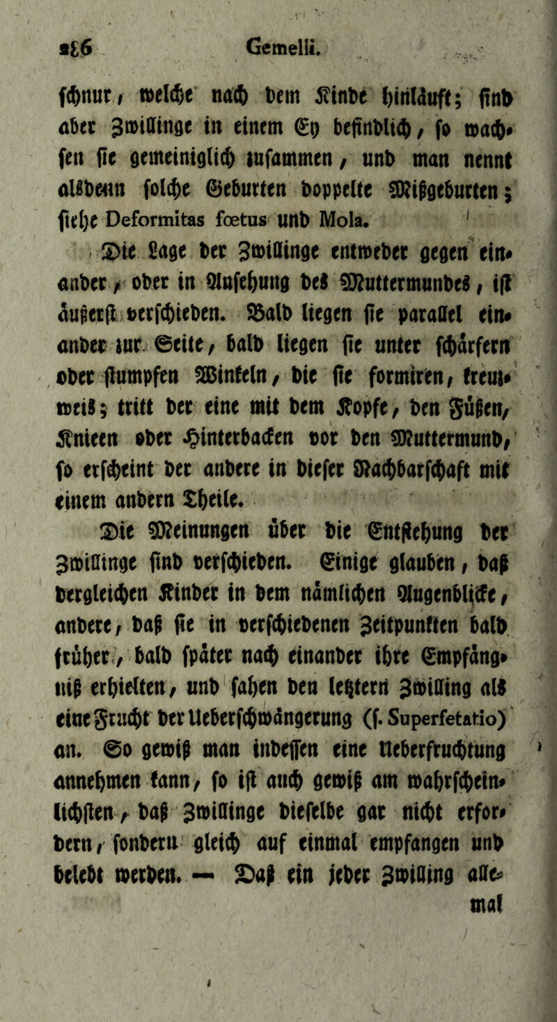 f(^nutf welche na4) toem jfinbe I)iriWuft; (!nl> aber 3n>tatnge in einem beftnt>li(ii / f» fen fie gemeinigli^ tufammen, unb man nennt nlibenn folt^e ©ebneten boppeite üDiitgeburten; fteije Deformitas foetas unb Mola. ' S>te Sage bee Bmiainge entmebec gegen ein* nnbetv obet in fflnfe^ung bet SKutfermunbet, i|l äupeeil t>erf(bieben. !l3alb liegen fie paeaOel ein« anbee wr ©eite, halb liegen flc unter f^iarfetn ober flumpfen !ffiinte(n, bie fie formirtn/treui« neit ; tritt bec eine mit bem j^opfe, ben Säfen, ^nieen »bet .Ointetbaden not ben ^uttermunb, f» erf^eint bet anbere in biefet 0ia(t)barf(lmft mit tinem anbern Sbtilt* I)ie 0)ieinungen übet bie ©ntjie&ung bet ^tpioinge ftnb tetfcbieben. ©inige glauben, bap bergleicben Jlinbet in bem namticben QlugenblitPe, nnbere; baf fie in berf(biebenen ^eitpunften halb ftübet y halb fpätet naib einanber ibte ©mpfdng» tiib erhielten / unb faben ben le^terri Smiaing alt eine grmbf ber Ueberftbmängetung (f. Superfetatlo) nn. ©0 geoit man inbeffen eine neberfrucbtimg nnnebmen (ann, fo ifl amb gemip am mabrftbein« licbfien A bat StpiOinge biefelbe gat nicht etfor« bern, fonberti gleich auf einmal empfangen unb belebt »erben. — S)at ein febet 3>biOind affe« mal