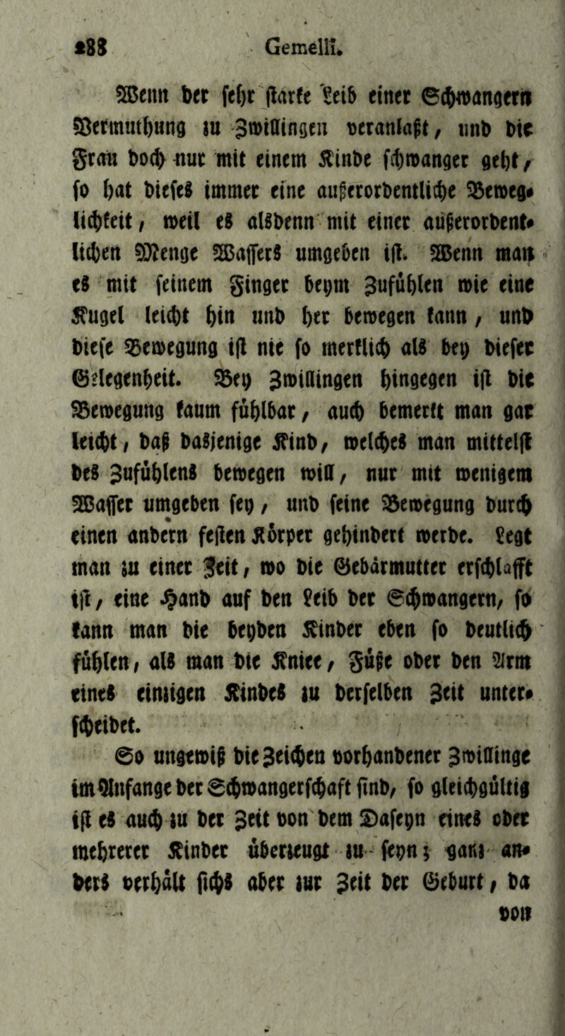 5®enn ber fff)t (Idrfe Seib einet ©(^nnfletfi S8etmutbuüj9 m ^tttaindeu veranlagt, iinb btt grdn bo(bttut mit einem jlinbe fibmanaec sebt ^ fo bdt biefeS immer eine aufetotbentlicbt fernes« U^teitf metl eS dUbenn mit einet aü^erotbent* lieben 9}ien9e üSajferS umgeben t|!> Sßenn man c$ mit feinem ginger bept 3ufüb(en mie eine ^ugel (eiebt bin iinb bet bewegen tnnn, unb biefe Bewegung ifl nie fo merflicb dU bet) biefer ©elegenbeit. SBe^ Sroiaingen binsegen i|l bie Bewegung (dum füblbdt, du^ bemeeft man gar leiebt / ba$ baSienige ^inb/ mel^ei mdn mittelf! bes 3ufüb(enS bewegen wiD/ nur mit wenigem 2Bdffet umgeben feg, unb feine S3ewegung bureb einen dnbern fejlen Äbtpet gebinbett werbe. ?egt mdn tu einer 5eit r wo bie ©ebdrmuttet erfcbl^ft i|l / eine .^anb auf ben 5eib ber S^mangern/ fb (ann man bie beQben SSinber eben fo beutiitb fäblen/ dU man bie £niee/ gupe ober ben iUrm eines eimigen 5CinbeS lu betfelben Seit unter* fibeibet. @0 ungewif bieSeitben «orbanbenet Swioinge tmAnfänge bet @(bwangerf$aftftnb/ fo gleitbgüUig tii es dttib tu bet Seit von bem Stafepn eines ober mebreret Äinbet übetteugt tu fep; gam an* berS btrbnU fnbb ober tut Stit ber ©eburt, ba