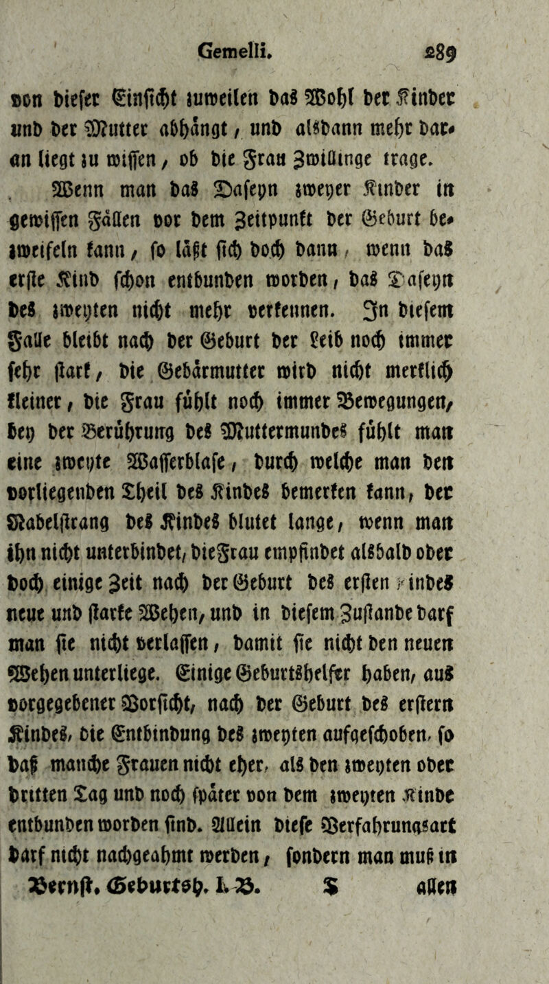 Bon tiefet €infl$t juweilen taS 3ßof>( bet f intet «nt tet 0?uttet abi)angt / unt alütann mef)t tat» «n liegt lu »tflen / ob tie gta« ^toiaingc trage. SEßenn man ta8 Safepn jtoeper .finter itt flewijfen göOen tot tem Beitpunft tec ©eburt be» imeifeln fann, fo läjt jt^ to^ bann , menit ta* crfle .fint f4)on entbunten roorten/ ta2 ^afegii teS tmegten nic^t mett terfennen. 3n tiefem galle bleibt nact ter ©eburt tet £eib no(§ tmmct fefir flarf/ tie ©ebärmuttet mirt nictt merflit^ fleiner / tie grau fütlt no(^ immer ^eitegungen/ teo ter ®eru()tutrg te« 50JuttermunteS fütU matt eine ittegte ^l^aferblafe, tur^ ttelt^e man tett Borltegenben S^eil teSÄinte« bemerfen fann, tet Siabelflrang tei ^inbeS blutet lange, toenn man t^n nicht unterbintet/ tiegrau empfinbet aUbalt obet toch einige 3eit nach ter ©eburt teS er|len )' inbeS neue unt (iarfe 3Behen, unt in tiefem 3u|lanbe barf man fte ni^t tetlajfen, tamit fte nid)t ben neuen flßehen unterliege, ©inige ©eburt^beljtr habem aus Borgegebener ^orficht/ na$ ter ©eburt be^ erfiern i^inbe^/ tie ©ntbintung teS iiteoten aufgefctoben. fo taf manche grauen ni^t eher, aU ben imegten obet trttten Sag unb noch fpater ton bem ittegten Hinte entbunten ttorben fint. Siaein tiefe 5ßerfahtun(isatt tarf ni^t nachgeahmt tterben / fontern man mu^ in %etn^. (Sehurtoh. Iv 33. % allen