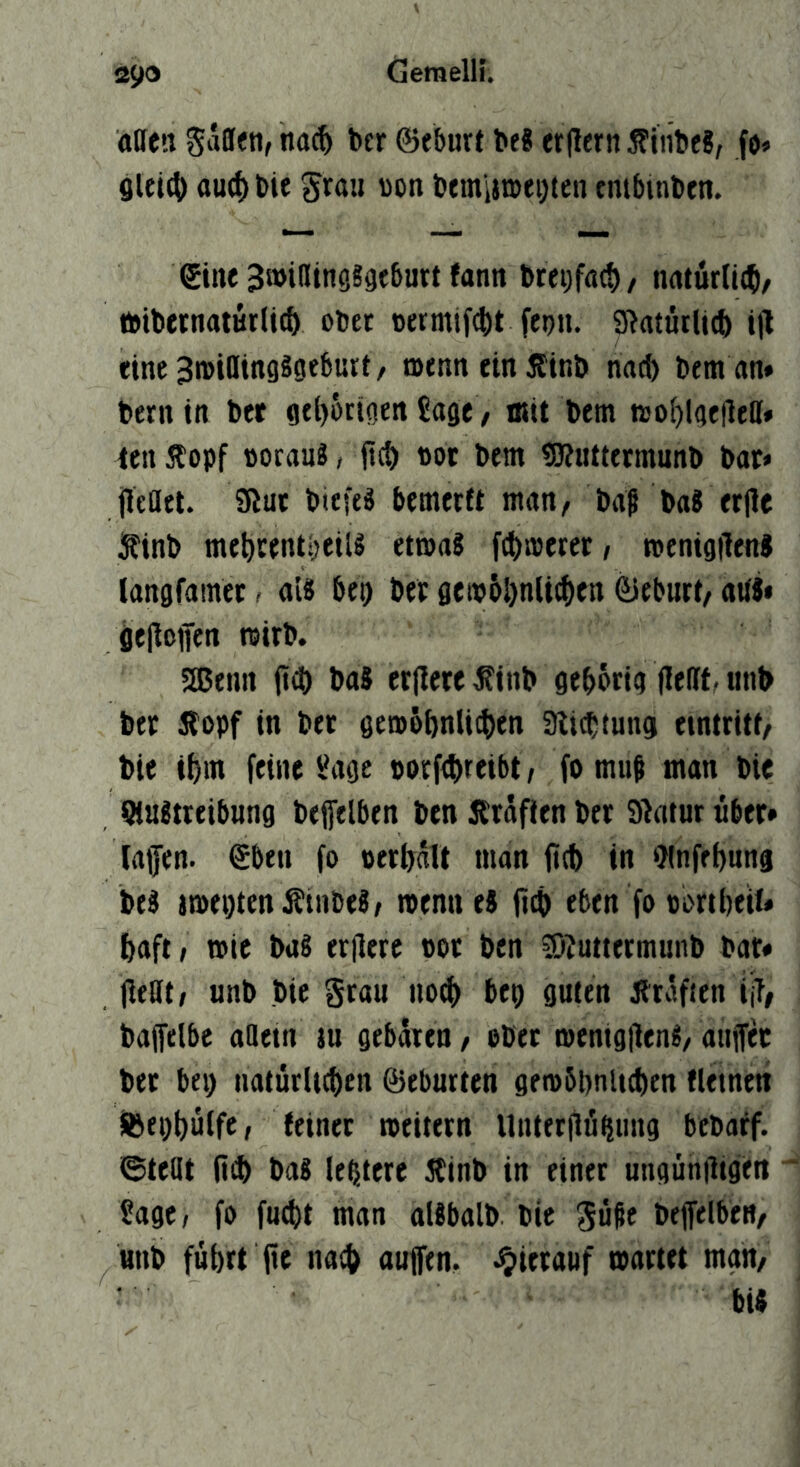 affen Sdflfti, nat^ btr ©eburt be8 erflern ÄiiibeS, fo» 8lei4) flucf) bie ')on bemiwföten tmbmben. ©ine Swiffinggsfbutt fann breiifact)/ natürlit^), fttbetnaturlic^ obet »ermif^lt febu. S^atütlicb tjl eine SroiflifigSoebutt / »tnneinÄtnö nac^ Dem an* t»ern in bet gtl)ötigen Sage ^ mit betn t»ol)lge|leff» ten Äopf »oraug, fic^ not bem <0?uttetmunb bat* jleflel. 3lut bicfeg bcmertt man/ ba| bag erjle iS'tnb me^centbetU etmag fciinjetet, toentgilenJ langfatnec, aig bet) bet 8eib6l)n(icf)en ©eburt/ affg» öejlßffen wirb. 5ßenn (i(t) bag erfletefinb gebörig llefft, unb btt gfopf in bet geroöbnliibcn aiicbtung einttitf/ bie ibm feine Sage »orftbreibt/ fo mu^ man bte Qlagtteibung bejfelben ben Ätäfien bet Siatur übet* lafen. ©ben fo »erbdlt man fitb in ^Infebnng beg imepten^inbeg/ menneg 04) eben fo obttbeU* baft, wie bag erOere »ot ben ©Zuttetmunb bat* Oefft; unb bie grau no4) bep guten Jtrdfien ÜT/ bafelbe affetn tu gebdten, obet menigOeng/ auifec bet bei) uatürlicben ©eburten gembpnltcben «einen Sßepbulfe, feinet tctitern Untetliö^ung bcbaff. ©teöt 04) bag lebtere Äinb in einet ungünOigen ^ Sage, fo fmbt man aUbalb bie gußt bejfelben/ ^unb füi)tt 0« n«4) auftn. J^tietauf mattet man/ big