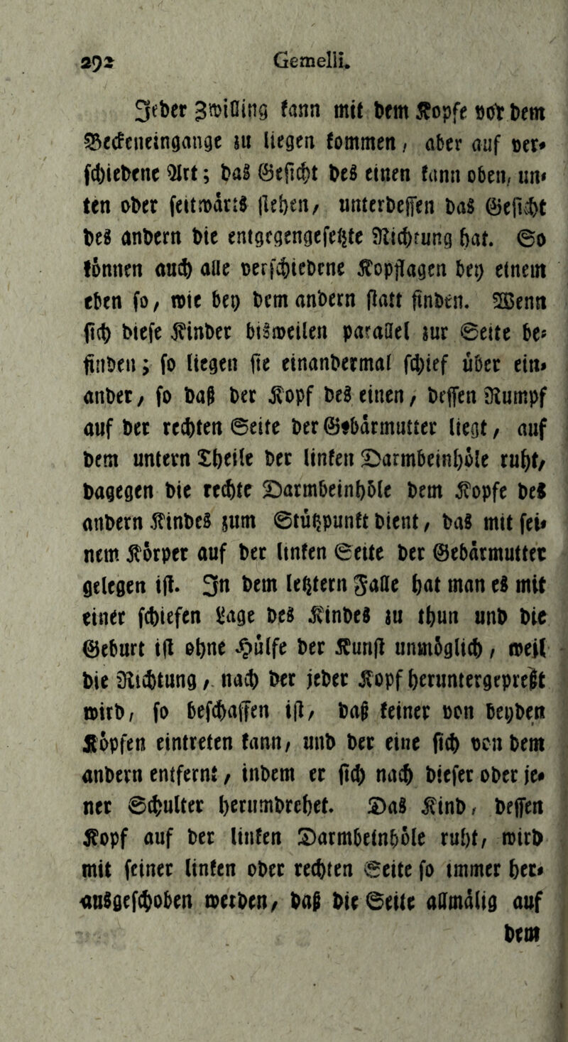 3ebcr 3»illinö fann mit bfm Jfopfe »ot Dem SSetfcneingange jii liegen fommen, öber auf »er* f^iebene 3Itt; bal @eit(f)t beS einen fann oben, un» ten ober feitrodn« lieben, unterbefen baS ©efiibt bei anbcrn bie entgegengefeiitc 31i4)tnng bat. ©o fbnnen «ucb aac teri^icbene Äopjlagen bet) ctneni eben fo, rote bei) bem anbern Patt pnbtn. SSJenn pcb bicfe jfinbec bilroeilen paraael jur ©eite be« finöen; fo liegen pe einanbermaf f(})ief übet ein» anbet, fo ba§ bet j?opf bei einen, beffen üiumpf auf bet tecbten ©eite bet ©ibarmntter liegt, auf bem untern Sbeile bet Unten £)armbeinl)öle tubt, bagegen bie reibtc Satmbeinbble bem fopfe be« anbern Äinbel jutn ©tü^punft bient, bal mit fei* ntm Äbrpet auf btt Unten ©ettc bet ©ebdrmuttet gelegen ip. 3n bem le^tetn gaBe b«t man el mit einet fcbiefen l^age bei ,5t'inbel )u tbun unb bie ©eburt iP ohne .^ulfe bet 5EunP uninSglicb, roeil bie Slicbtnngnaib bet jeber Äopf betuntergeprelt roitb, fo beftbaffen ip, ba^ teinet oon bepben Äopfen eintteten fann, unb bet eine pp> ocnbem anbern entfernt, inbem et pcb nach biefet ober je« net ©pjuUet betumbrcbet. 2)al ^inb, bejfen ifopf auf bet Unten Sarmbetnbölc tul)t, roirb mit feinet Unten ober recbten ©eite fo immer bet* einigefiboben roetben, baß bie ©eite aamdlig auf bet»