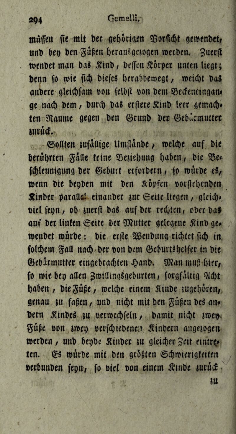 «94 mulJen jie mit bet 9e{)öti(iett iSorßt^t geiDenbetr anb bco ben güßen berausgcsogtn »erben. 3uer(I »enbetman baS Äinb/ bejfenSörpct unten liegt; benn fo »ie ftcb bicfe« berabberoegt, »eid)t baS onberc gleitbfam non felb|i non bem SSecfencingan* ge nad) bent/ burd) baS er|lercSEinb leer gemacb* ten 9iaume gegen ben ©tnnb bet föebürmuttec liitucS.r ©oflten jufttfltge Untiiänbe / »eltbe <iuf bie berührten gadt feine Söesiebnng höben/ bie fdlltunigung ber ©eburt etfoibtrn, (o roütbe tl, »enn bie bepben mit ben Äöpfen Dorflebcnben jfiHber parnUftl einauber jur ©eite liegen, gleid> aiel fepn/ ob jucr|i baS «ufbcr rechten/ cberbaf ouf ber linfen ©eite ber Butter gelegene finbge» »enbet »ürbe: bie ec(ie SEßetibnng rietet fteb in, foltbein nach ber oon bem ©eburtshelfet in bie ©ebürmnttet eingebra^ten ^anb» S)jan mug hier/ fo »ie bei) allen JmidingSgelnirten / forgfaltig Otcht haben, biegüge, »eld)e einem jlinbe sugehofeu/ genau iu fagen , unb ni^t mit ben güpen beS an» bern .Äinbei ju oermechfeln, bamit nicht jmep. güge oon i»ep oerfditebeneii, Ätnbern angejogeu »erben, unb bepbe Äinber tu gleicher Jett eiatre,» ten. ©§ »ürbe mit ben grüßten ©chmiertgfeitett berbunben fepn, fo tief oon einem ^tnbe lurücE