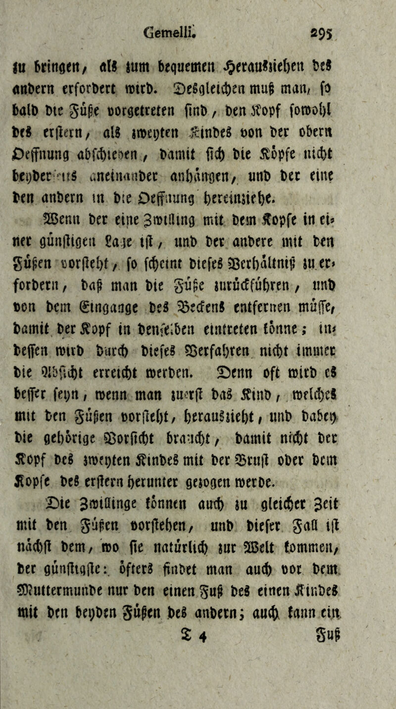 iu btitigeit/ Ali lum brquemen ^etauiite^en tei anfcern erforbert »ttb. Seioletc^en mut man* fo balb bte güpe »orsetteten jtnl> / fon)ol)l bri «Ilern/ ali jipepten icinbei t>on bec Obern Deffnung Abf£^ie?)en , bamit fiel) bie i?öpfc utebt bci)ber -t{i i'.nfiiirtnbec anbaitgen/ unb bet eine ten anbern tn bte Dejfaung feereiiuiebe. SEßenn bet eine Smtiluig mit besn fopfe in tu net günfligeu Sage t(l, unb bet anberc mit ben gü^en oor(leI)t/ fo f(|)ctnt biefeiSßerbaUni^ juet» forbetii, ba^ man bie gu^e jurudfübren, tmb non bem Singange bei SBeefeni entfctiien muffe/ bamit bet Äopf in benfelben cintrettn tönnc; in» bejfen mirb bureb biefei fßetfabren nicht immet bie Qlbf.cbt erteilt werben. Senn oft wirb c8 beffet fepn, wenn man luetjl bai 5Einb / Wfld)e8 mit ben gu§en oor|le()t/ berauiüebt/ unb babtb bie geborige 58orjtcbt brauet/ bamit nicht bet Äopf bei twepten Äinbei mit bet ißrnjl ober bem Sopfe bei erlicrn heruntet gejogen werbe. Sie Swiainge fonntn auch ju gleichet Seit mit ben gupen norfleben/ unb bitfet gaö ül nachfl bem/ wo fte natürlich Jut 5Belt (ommeii/ bet gunfligilc:, ofteti finbet man auch not bem 59?uttermunbe nur ben einen gu^ bei einen Äinbei mit ben bepben güßen bei anbetn i auch tann ein 2 4 S«^