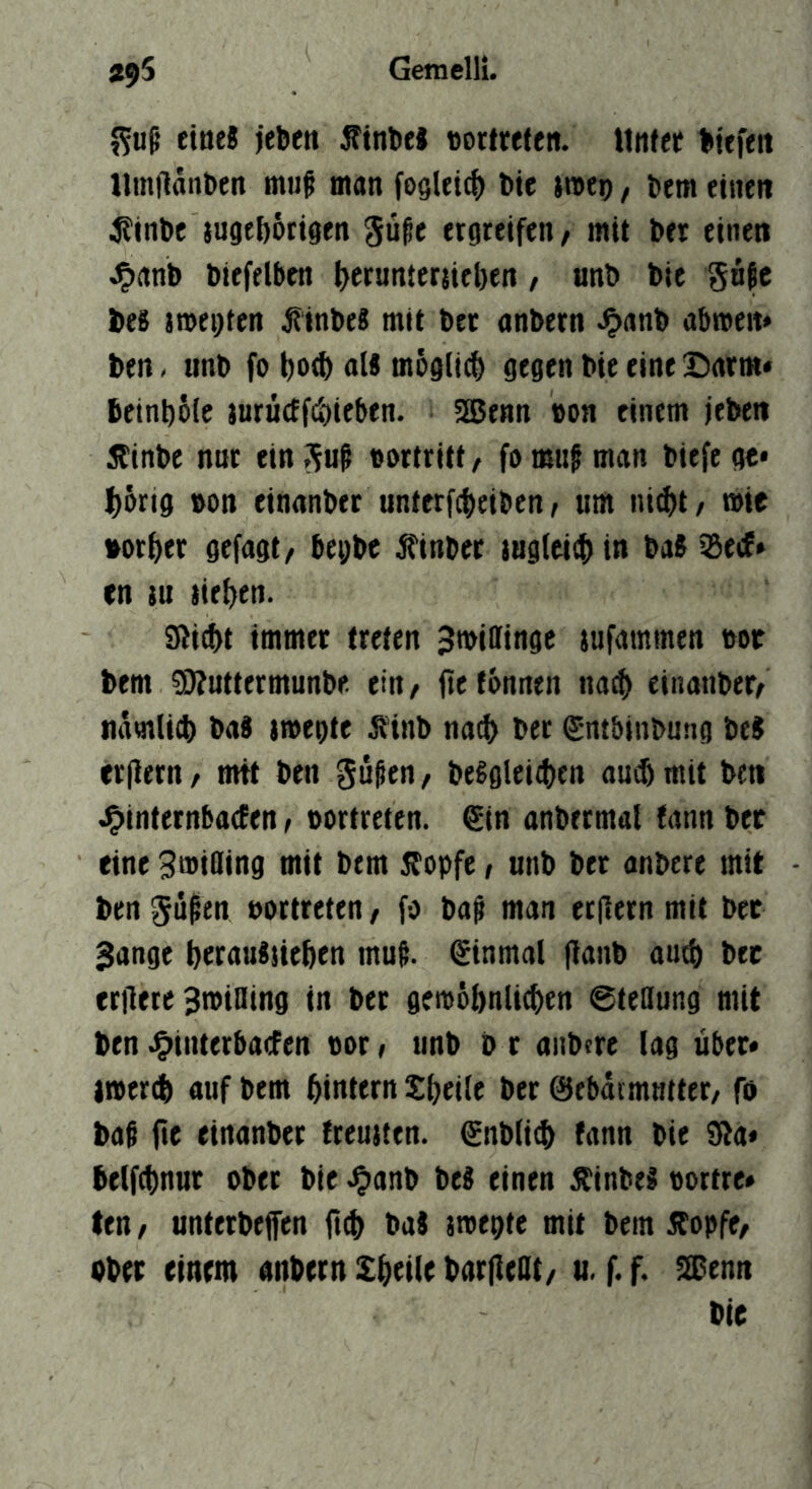 eine! jebeit ÄtntieJ »orfreten. Mnfer liefert llmilan&en muf man fogleic^ feie jmep, Sem einen j?inl)c jugtf)6ttgen gü^c ergreifen ^ mit ber einen .^anb biefelben l>erunter{iel)en, nnb bic gnfc bes jmegten ^inbes mit bet anbern abroeit* ben. nnb fo al« möglich gegen bie eine X)arm* beinbSic jurucffcbieben. 3Benn »on einem i'eben 5tinbc nur ein guß »ortritt, fo mu§ man biefe gt« l^6rig oon einanbet unterfcfieiben, um ni(f)t/ wie »or^er gefügt, begbc finbet jug(ei(f)in ba8 SBecE* cn iu iie()en. S?t(bt immer treten Jmillinge jufammen m bem 59?uttermunbe ein, fie tonnen na^ einanber, namlicb bad megte ^inb na^ ber ^ntbinbung be$ erjlern, mit ben güßen, be^gieitfien au$ mit ben J^internbaefen, üortreten. €in anbermal tann ber eine ^mifling mit bem jlopfe, unb ber anbere mit ben gü^cn »ortreten, fo bag man erflern mit bet Sange berauisieben mui einmal |lanb au^ bet erilere Bmining in bet gemobnlicben 6teßung mit ben Jg^interbacfen vor, unb b r anbere lag über« imertb ouf bem binttm Sbrilc öer ©ebatmutter, fo ba$ (tc einanbet treuiten. €nb(i^ fann bie Sia« belfcbnut ober bie .^anb iti einen Äinbel «ortre» ten / unterbefen bat smegte mit bem j^opfe, ober einem anbern Xbtile barfleat, u. f. f. SOenn bie