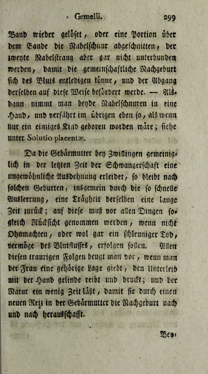 SSanb «iebec flelofet, obct eine Portion ü&et l)em 35anl)e bic 9la5elf(^iiuc abgefctiiiiUen; bec jroepte SlaDeljlrang ab^t m nicbt unterbunben »erben, bainit bie gcmein^tltiftU^c gia(|)gcburt fct) beS 55lut3 entlebigen fonne/ uiib bet Qlbgana berfelben auf biefe 5Betfe beforbert »erbe. — 911^» bann nimmt man begbe Slabelfcbnuren in eine J^anb/ unb «erfährt im übrigen eben fO/als»entt flut ein einjigeS Ätab geboren »orben toire; iiehc unter Solutio placentae. 25a bie ©ebärmutter bet) 3»iflingen gemeinig» li^ in bet lebten 3ett bet ©cbmangerf^aft eine «ngemöhnlitbc 3(uSbel)nung erleibet/ fo bleibt nach foltben Geburten, inigemein bur^ bie fo fd)neBc OluSleernng, eine Sräghcit berfelben eine lange Seit jurucE; auf biefe mii^ not affen Singen fo» glet^) SJücEji^t genommen »erben, »enn nifbt Dbnmatbtcn/ ober »ol gar ein ftbleuniger Sob, »ermoge beS 35lntHuffeS / erfolgen foffen. Qlffeit biefen traurigen folgen beugt man «or, wenn man bet grau eine gd)6rige Sage gtebt, ben Unterleib mit betJ^anb gelinbc reibt unb brucEt; uub bet SRatur ein »enig 3^it neuen SRe[s in bet ©ebarmutter bie SJlacbgebutt na^ unb nach bci^uuSftbnift.