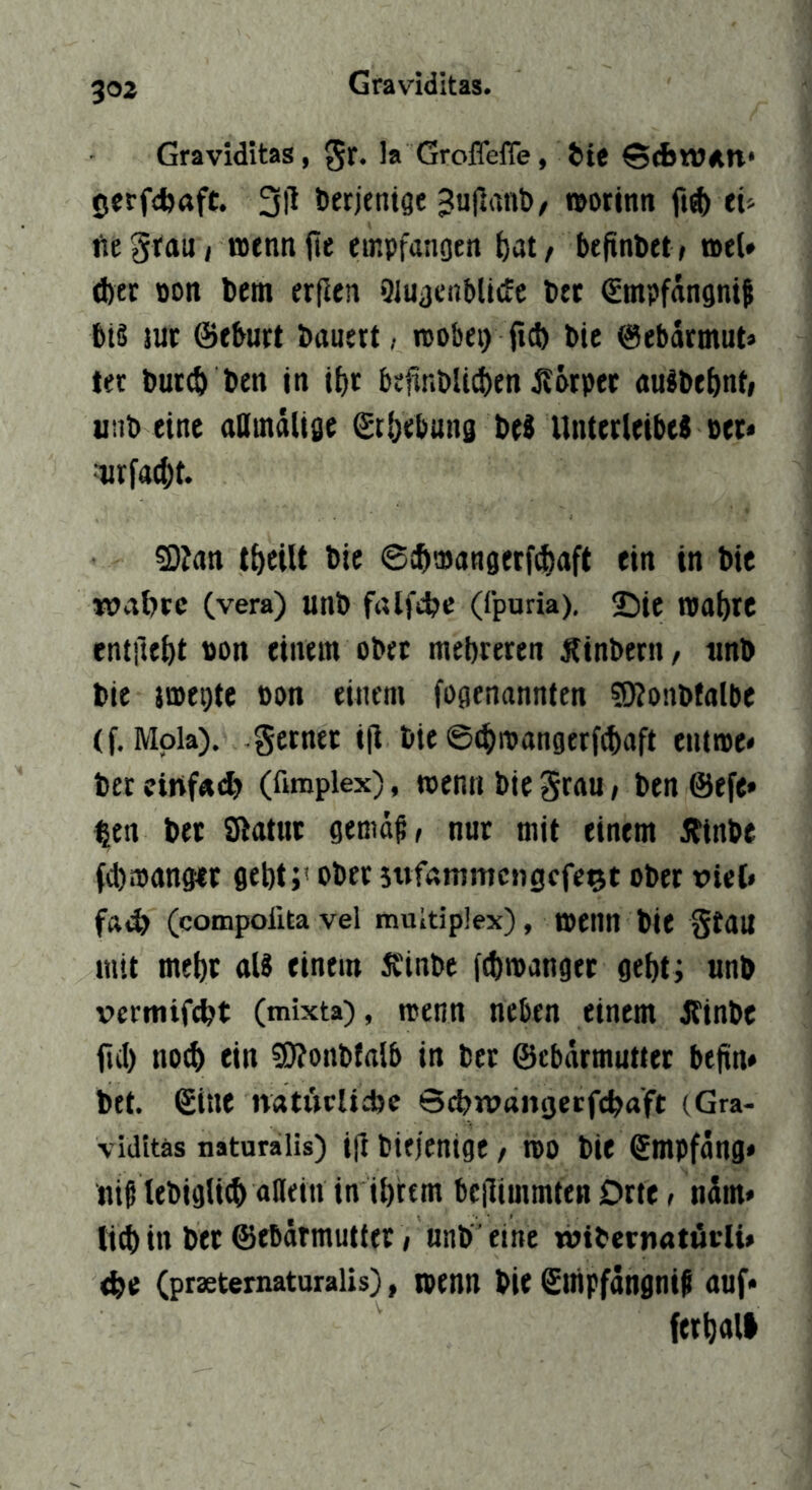 303 Graviditas, gr. la Groflefle, iie 0erfd)(tft. 3)1 terjeniöe 3ujlant>/ i(»otinn eü ftegtaui Bjennji« empfanoen bat/ befindet/ ael» d)et ton bem erficn Qluacublitfe b« (Empfängnif biß juc ©eburt bauert, wobei) (ict) bic ©ebdrmut* ter but(b ben jn ibt befinblicben Äörpet außbebnt; unb eine aOmdltge ©tbebung beß Unterleibes oet« iiriacbt. 2);an tbeUt bic ©ibwangerfcbaft ein in bie wabcc (vera) unb ftUfcbc (fpuria), ©ic njot)te entfiebt t)on einem ober mebreren Äinbern, imb bie jwegte oon einem fogenannten ?Konbfalbe (f. Mola), gctnet ijl bie ©(bwangerfcbaft eiume« ber cinf«<^ (fimplex), wenn bie 5rau, ben @efe» ^en ber Slatuc gema^, nur mit einem Ätnbe febwanger gebt;' ober stvfammengefe^t ober viel» fft,^ (compoiita vel multiplex), wenn bie gtau mit mehr alß einem Ä'inbe febwanger gebt; unb vermifebt (mixta), wenn neben einem Äinbe iiil) noch ein ©Jonbfalb in bet ©ebarmuttet bejin* bet. ©ine natwclicbc Sebwangetfebaft (Gra- vidttäs naturaiis) i(l biejenige / wo bie ©mpfdng* tiiß tebiglicb «nein in ibittm bcllimmfen Orte, ndm* lieb in bet ©ebärmutter i unb ’ eine rbibernatuiii* <be (praeternaturalis), wenn bie ©iiipfdngni^ auf* ferball