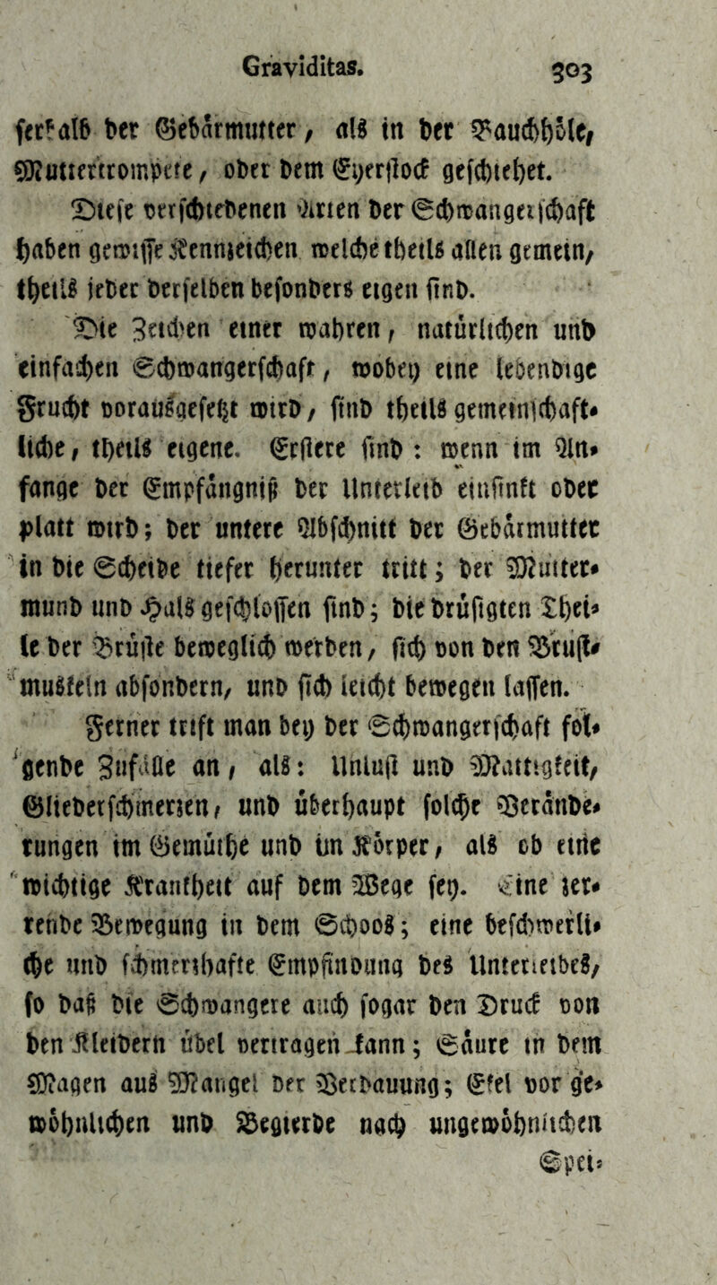 ftr?aI6 ber Gebärmutter, «W in bet ^autb^ole/ SRuttertroinpete, ober bem SyerilocE gefd)iebet. !Dteft ortftbtebenen Oirien ber <5d>mangeiicbaft ^aben gemMje ifennjeitben nselcbetbetU aflen gemein/ l^jeilS lebet betfelben befonbers eigen ftnb. ©ie 3rtd>en einer roabren, nutürlicben unt> einfncben @d)mangerf(fiaft, wobei) eine lebenbigc grnibt oorausgefe^t wirb, jinb tbeiU gemeinicbaft* liebe, tbetU eigene. Geliere ftnb: wenn im Qln» fange bet Gmpfängni^ ber Unterleib eiultnlt obec j)latt wirb; ber untere Slbfcbnitt bet ©cbäimuttec in bie @^eibe tiefer btruntet tritt; ber 5)iuitet» inunb unb .^al? gefcbloffen ftnb; bie bruftgten tbei» le ber 5Bruile betpeglt^ werben, fteb pon ben 5ötu(l* muSfelrt abfonbern/ unb jid) leiebt betpegen laffen. gerner trift man bei) ber Sebtoangerfebaft fot« ‘genbe Snfäfle an, aU: Uniu|i unb 5}?aitig{eit/ ©lieberfcbmetjenj unb überhaupt folthe ?8etänbe» tungen im föemütbe unb ün Äorpet, al8 ob etiic tpiebtige Ä'ranfbeit auf bem SBege fet). «ine jet» tenbe ^Bewegung in bem ©sboog; eine btfd)wetlt» (be unb fitntrihafte Gmplitioiinq be8 Untenetbe?, (o bafi bie @(bwangere aticb fogac ben Drmf pon ben iileibern öbel pertrageri iann; 6äure in bem SOiagen au8 SJiangel bet »BetbauttHg; Gfel por ge* wöbnlKben unb S^egteebe nach ungewöbniteben