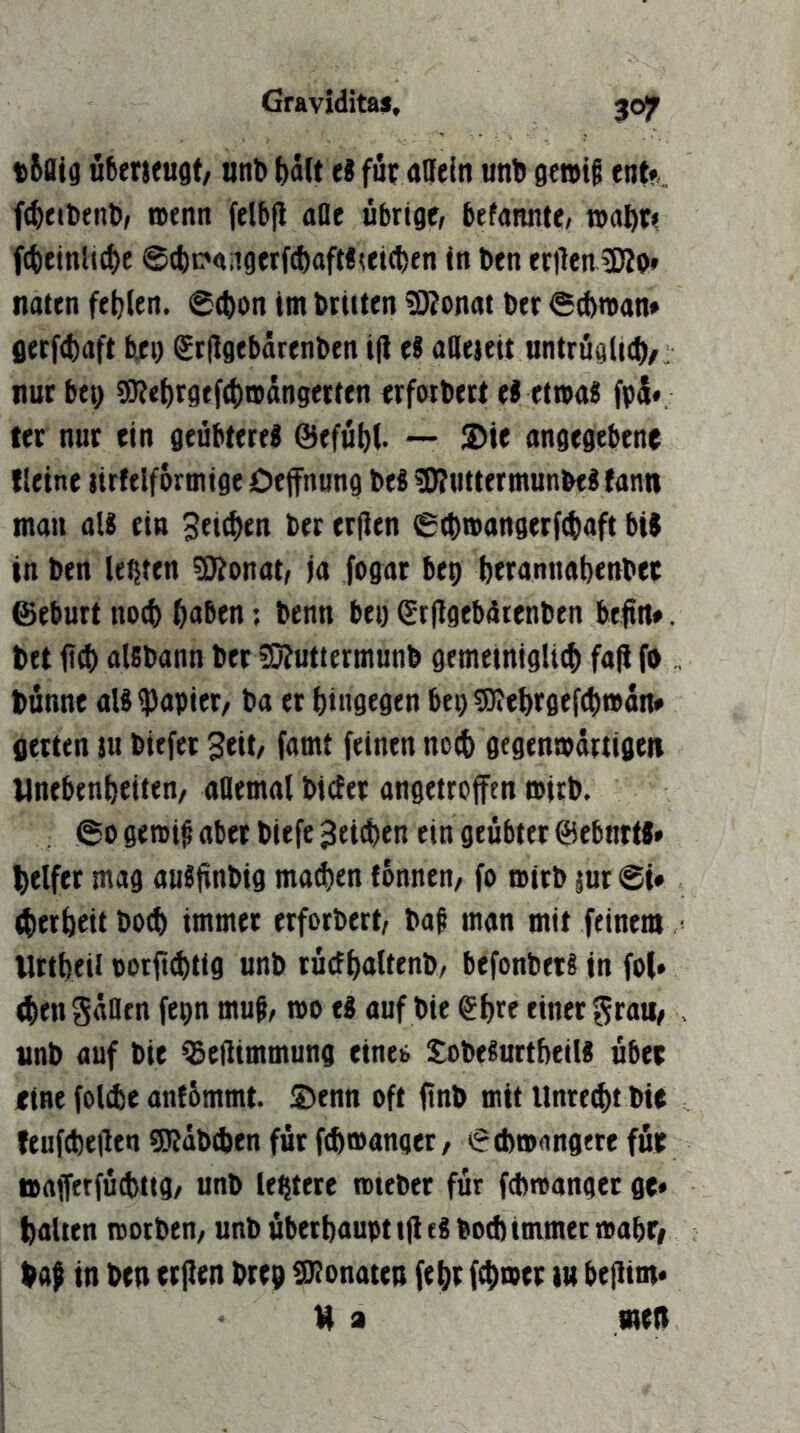 t6aia ufieneugt/ nnt) ^d(t ei fit adfein unb gen>i§ ent« fcbetbenb/ n>enn felbft aae übrige, befannte, »abe« fcbeinli^e @(t)c*<riigerfd)aft!uicben in ben erilen ’Kb» naten fehlen. (Schon im brieten SJJonat ber Seftman« gerfchaft bjci) grfigebdrenben i(i et ollejeit untrögli(i)/: nur btt) SRehrgefchronngerten erforbert el etwas fp5* tet nur ein geübteres @efüh(. — ®te angegebene fleine tirftlformige Oeffnung beS 5J?uttermunbeS tann man als ein Seichen bet erfien Schwangerfchaft bis in ben lebten 3Jtonat, ja fogat beg hwannahenbee ©ebnet noch haben; benn beg Srflgebdrenben befttt». bet |t0 alsbann ber ?0?uttermunb gemetnigli^ faji fa , bünne aisipapiet/ ba et hingegen bei)5)?ehrgtfchttdn» gerten tu biefer Seit, famt feinen noch gegenwärtigen Unebenheiten/ allemal bietet angetrofftn wirb. So gewif aber biefe Seichen ein geübter ©ebnrtS» helfet mag auSftnbig ma^en tonnen/ fo wirb jut St* therheit hoch immer erforbert, baß man mit feinem ’ llttbeil oorfi^tig unb rücfhaltenb, befonbetS in fol» (henSäntn fegn muß, wo eS auf bie ehre einet grau, unb auf bie ^eftimmung einet SobeSurtheils über rine folche antömmt. 2)enn oft ftnb mit Unrecht bie feufchellen SRäbchen für f^wanger / Schwangere für ttafftrfüchttg/ unb legtere «nebet für fdtroanget ge* halten worben, unb überhaupt tfl eS hoch immer wahr, baß in ben erjlen breg Monaten fehr fchwer lu bejlim* H a men