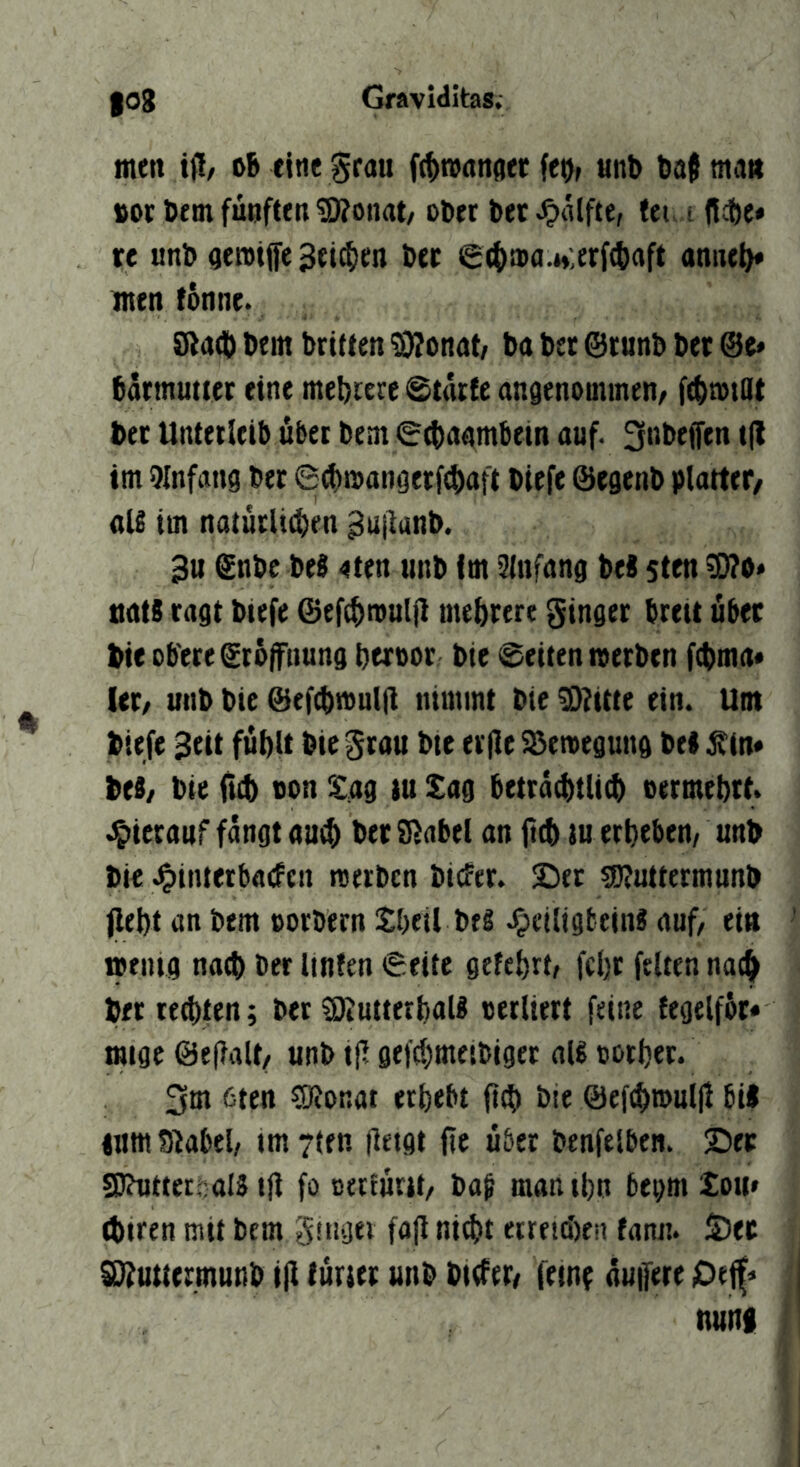 men itl/ oB eine Srmi f(t>n>rtnflet fet), «nt> baj ma« »ot Dem fünften 5D?onat/ ober bet Jpalfte, fei. i ftcbe» re unb aeroiife Beiden bet €4)a)a.H;etf(baft anne^ men fonne. SladD bein briften SJIonat/ ba bet ©runb bet @e» Barmuttet eine mebrere Starte angenommen/ ftbmtQt bet Untetletb übet bem 0$aamBetn auf. 3t>Beffen t|l im 9Infang bet ©ibmangerfebaft biefe ©egenb plattet/ aU im natütliiben ^ujlanb. 3u Snbe beS 4ten unb Im Slnfang be« sten 3)?o» tiats ragt biefe ©efcbmuljl mebtere ginget breit übet bie obere ©roifnung beroor bie ©eiten metben fcbma* let/ unb bie ©ef^mulil nimmt bie fOZitte ein. Um biefe 3eit fübtt bie grau bte er(le SJemegung bei jttn* bei/ bie fub non Xag lu Sag beträ^tli^ oermebtt. .^»icrttuf fangt au^ betSJabel an fttb lu erbeben/ unb bie Jgiinterbaifcn reerben bicfer. ©et SDJuttermnnb jlebt an bem oorbern Sbeil bei .^clligteinl auf/ ein ' meing na$ ber Unten ©eite gefebrt/ fcbt feiten nac^ bet rechten; ber ?OiUttetbali oerliert feine fegelföt* migc @e|lalt/ unb tll gefcbmeibiget all ootbet. SlJonat erbebt ficb bie ©efcbroullt bil lum Stabei/ im7(fn lletgt fie über benfelben. Sec S)?utteri:;aI5 ijl fo Berlürtt/ ba^ manibn begm Sou* (btren mit bem gnigei fojl ni^t ettetd)eii fann. S)ec SD^uttermunb i(l füriet unb bider/ feint üuifere Oeff« | nuni