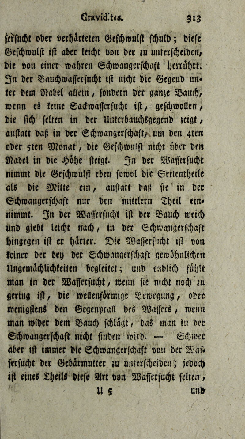 {afacftt ober »er&ärtcten ©ef^t#ul(l fi^alb; biefe @e[(^n)ul|l tfl aber leitbt oon ber iu un(erf(!)eibenf bie BO« einet »a&ren 6c^roan9crf(i)aft fcerrutjrt. 3n bet ^aujbn)aflerfu(()t til nt(t)t bie ©eoenb im« ter bem Siabel «nein, fonbern bet ganje S5au(^> loenn e8 feine 6acftBaffetfud)t i|l, gefdymoöen / bie it(t) feiten in bet Unterbaud)Sge3enb ieigt/ anllott baß in bet 0($tB«ngerfd)aft/‘, «m ben 4ttit ober 5ten ?0?onat, bie @efd)jB«ifl ni^t über beit Sßabel in bie ^ö^e jleigt. 3« bet ?a3aiferfud)t nimmt bie @ef(f)tBul|l eben fomol bie Seitent^eilc als bie ^itte ein, an|latt baß fie in bet ecbiBangerf(f)aft ntir ben miftlern Sibeil ein» nimmt. 3» 5a5aferf«i$t ijl bet sSaüd) meief) unb flieht leicht natb/ in bet eebtoangerfebaft bingegen i|l et SMe SBaffetfuibt iil oon feinet btt bet) bet ©(bmangerfebaft gemöbnlicbeit llngemdibliibfeiten begleitet; unb enblicb fublt man in bet Sßatferfii^t / menn fte nid)t nod) jn fletiiifl i(l, bie »eDenfötmige sgeioegimg/ obre menifljlenS ben ©egenpraH beS asaffees, iBeitn man miber bem ^aueb fcblägtr baS man in bet ©ibroangerftbaft nid)t finben wirb. — @d)mcc abet i(l immet bie ©cbmangerfebaft Bon ber S^af» ferfuibt bet @ebärmutttt tu utuetfibeiben; febotb t|i eines Xbeits biefe 9lrt von ^afetfuibt feiten f U $ unb