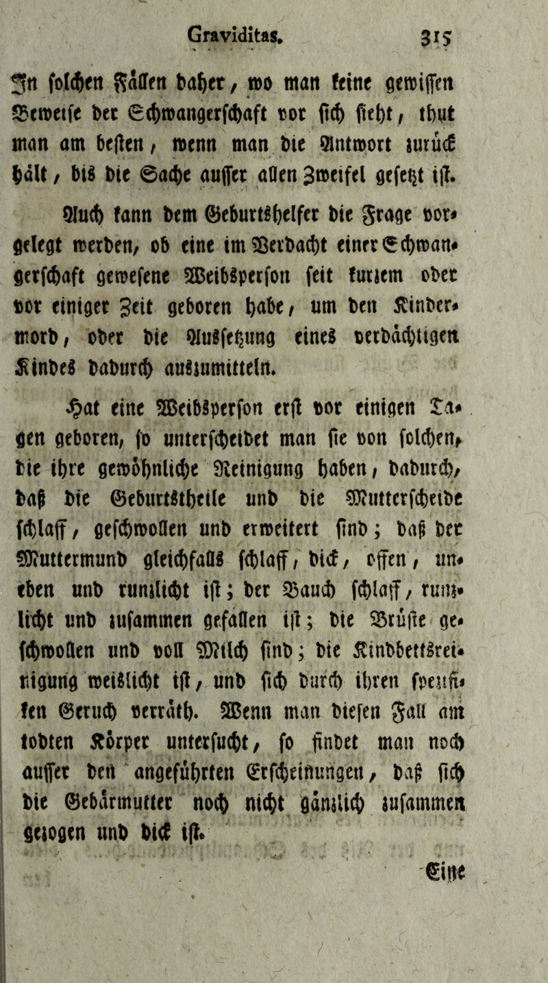 3tt foI(^ett ?$allfn ba^er, n)o man feine gereififtn 55eroeife bet e^mangerftbaft «ot fiebt, ibnt tnon am belien^ nenn man Die Qlntmort imü(£ bdU / bis Die @a4)e auffer aflen 3neifel gefegt t|l. 9lu^ fann bem ©eburtlbclfft bie grage »or« gelegt merben, ob eine im2ßeibad)t einet getfcbaft getoefene SKcibSperfon feit futjem obec »or einiger Sfit geboren b<»6e/ um ben 55inber« morb/ ober bic QluSfefiUng eines terbäcbiigeti £inbeS baburc^ auSiumitteln. ^at eine SßeibSperfon erjl bor einigen ta# gen geboten, fo unterfcbeibet man fie oon folcben^ bie ihre gemobnlicfie 9ieinignng haben, baburd), baf bie ©eburtStheile unb bic SKuttcrftbeibc ((blaff f gefcbtooflen unb erweitert finb; bag bet sSKuttermunb gteid)faflS fd)laff, bicf, offen, un« eben unb tunilicbt iff; bet 5Baud) ((blaff, rum» lid>t unb jufammen gefaflen i|l; bie Srüile ge* (^wollen unb boü ®?il(b finb; bie ÄinbbetfSreU uigurig weiSli(bt iff, unb ficb bureb ihren fpenfi» fen ©etiKb «ettätb. 3Benn man biefen gali am lobten Äörper unterfuebt, (o finbet man noch auffet bert angeführten (Stfibeinungen, baf fi^ bie ©ebdrmutter noch ni^t gamlich lufammen geiogen unb bi<f iff.