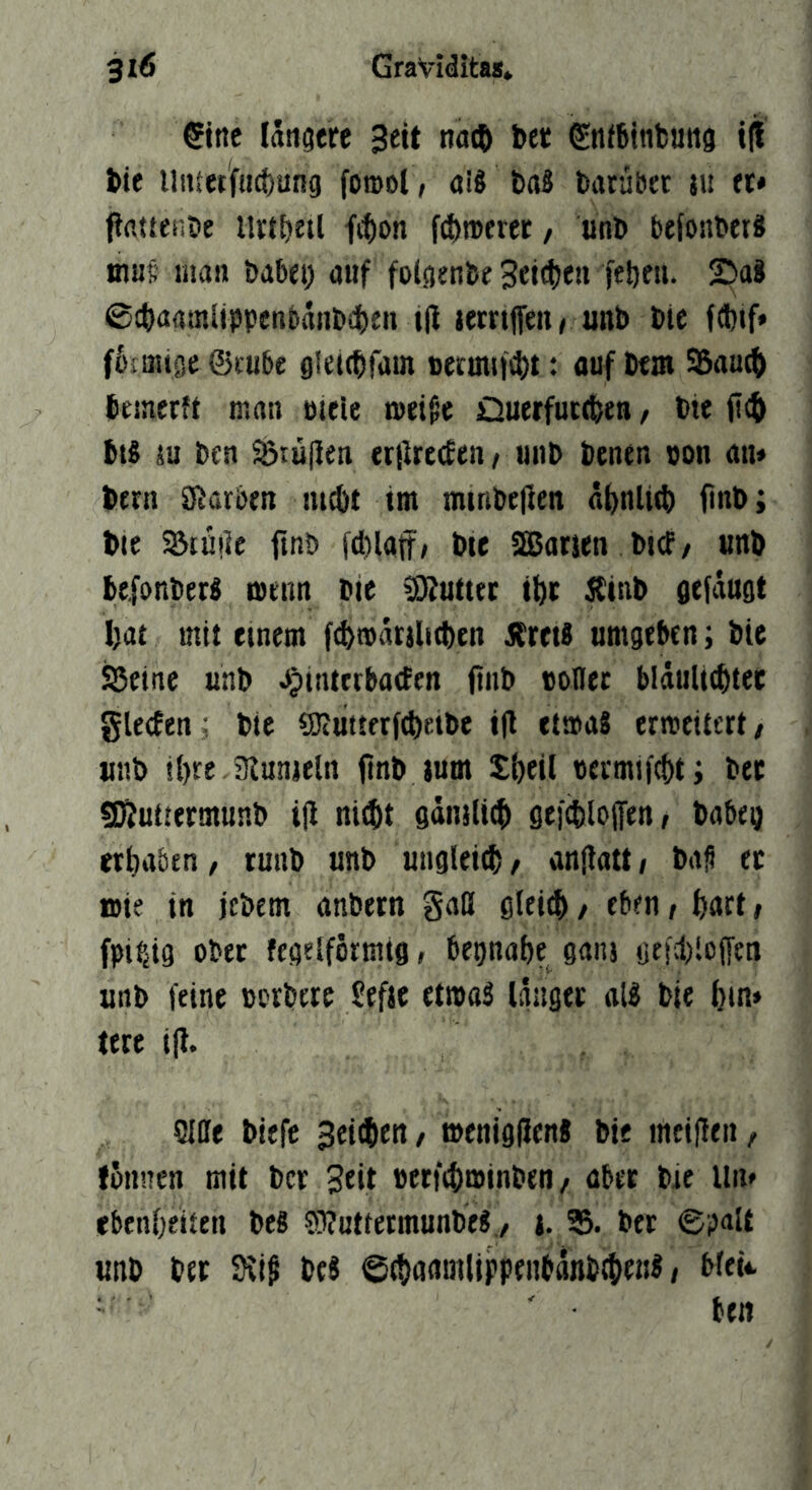 €tnc längere Seit na(ö ber Sntbinbung i|l tie llittetfucbung forool, aiö baS batübet }u et* pfittenbe llrtbetl ft^on f^rocrer, unb befonbetä mul; man babei) auf folgenbe ftbrn- ©aJ ©cbaamlippcnbaiibdben ifi lernjfen^ unb bic f6tmige ©tube gleitbfam ijermM‘4)t: ouf bem 95aml> bemerft man uieie t»ei$e Ouerfutebtn, bte ficb btS SU ben SÖtujiett «liretfen, unb benen uon an* bern Starben lu^t tm minbejien abnlttb ftnb; bie SBtuile ftnb fdilaff, bte SEBorien btef/ unb befonberl menn bie Butter tbc jtinb gefdugt l)at mit einem f^mdrslKben jlretS umgeben; bie Sßetne unb ^^interbaefen ftnb tollet blduUcbtec gleden j bic «Kiitterf^iKibe i|l etmaS ermeitert/ unb ihre ’Runjeln ftnb jum Sbeil teemif^t; bec «DZuttermunb ijl niebt gdnjlitb gefcbloffen, babeg etbaben, tunb unb ungleitb^ anflatt/ baS ec n>ie in jebem anbern gaß gleich / eben / fjatt, fpif^ig obec fcgelformtg, bepnabe ganj (jeutiofTtn unb feine torbtre Sefje etttaS Idugec all bie btn» lere ijl. Sille biefe Seiten / ttenigfJen« bie mciflen, fonnen mit ber Seit tetf^lttinben / aber bie lln* ebenbetten be8 S3?uttermunbe«7 i. 35. bec ©palt unb bec 9vi^ beJ ©ebrniöiliPPfiitflnb^euS < blet*. ben