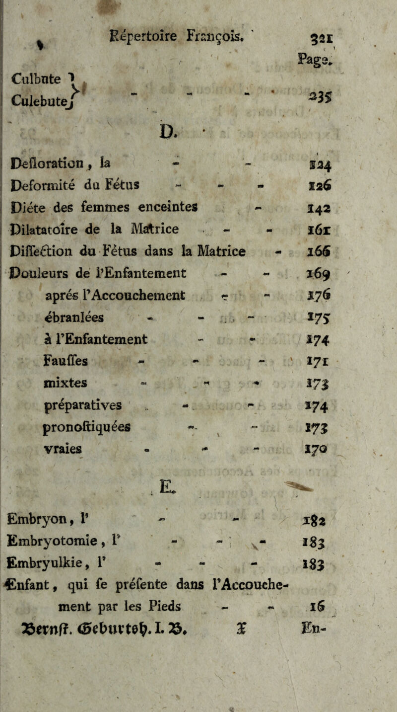 Culbnte ^ Culebutej i Defloration ,1a - I Deformite du Fetus j Diete des femmes enceintes 1 Diktatolre de la Mdtrice i Difleftion du F4tus dans la Matrice ! I Douleurs de i’Enfantement apres rAccouchement r ^branlees - - . . ä l’Enfantement Faufles mixtes - - preparatives pronofliqueefi vraies - - Page. 124 126 142 i6z 16S 169 J7Ö *7J 174 171 171 *74 m 170 , E. - Embryon, l’ - - iga Embryotomie, F - - - igj Embryulkie, 1’ - - _ igj f^nfant, qui fe prefente dans rAccooche- ment par les Pieds - - iS 25wnf?. 1.25. J En-