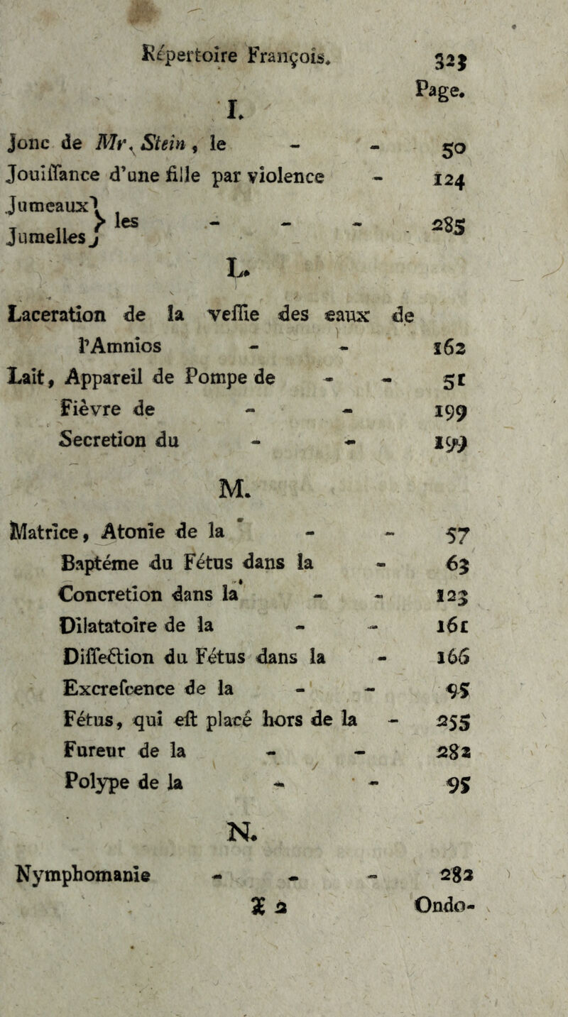I. jonc de Stein, le Joulflance d’une fille par violence Jumeaux'* Jumelles ^ les Page. 5° 124 28S I.. Laceration de la veflie des eawx de i’Ainnios - - 162 Laitf Appareil de Pompe de - - 5 t Fievre de - - 199 Secretion du - - 199 M. JVIatrice, Atome de la Ba[Aeme du Fetus dans la Concretlon dans la Dllatatoire de la Difleftion du F^tus dans la Excrefcence de la Fetus, qui eft place hors de la Fureur de la Polype de la * N. 3£a 57 6} 123 161 16S 25s 2S2 9% 28a Ondo- Nymphomanle