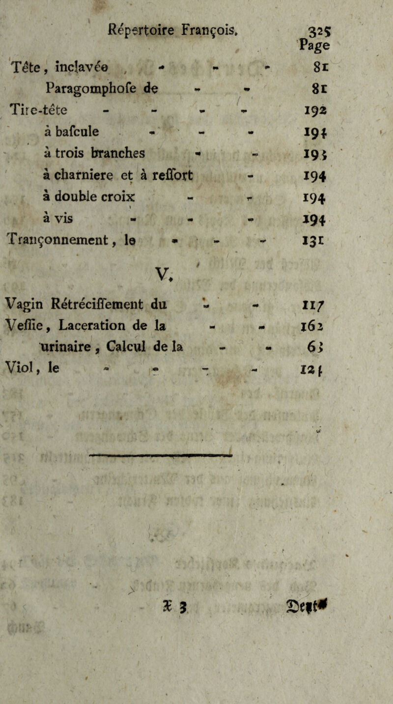 Tete, Inclaveo -• Paragomphofe de Tire-tete - - ^ ä bafcule , - ä trois branches •• ä charniere et ä reflbrt ä double croix ä vis Traii^onnement, lo • - V, Vagin Retreciffement du Veffie, Laceration de la orinaire , Calcul de la Viol, le - - - Page 8t 8l 192 191 194 194 194 »94 13t 117 162 $} 121