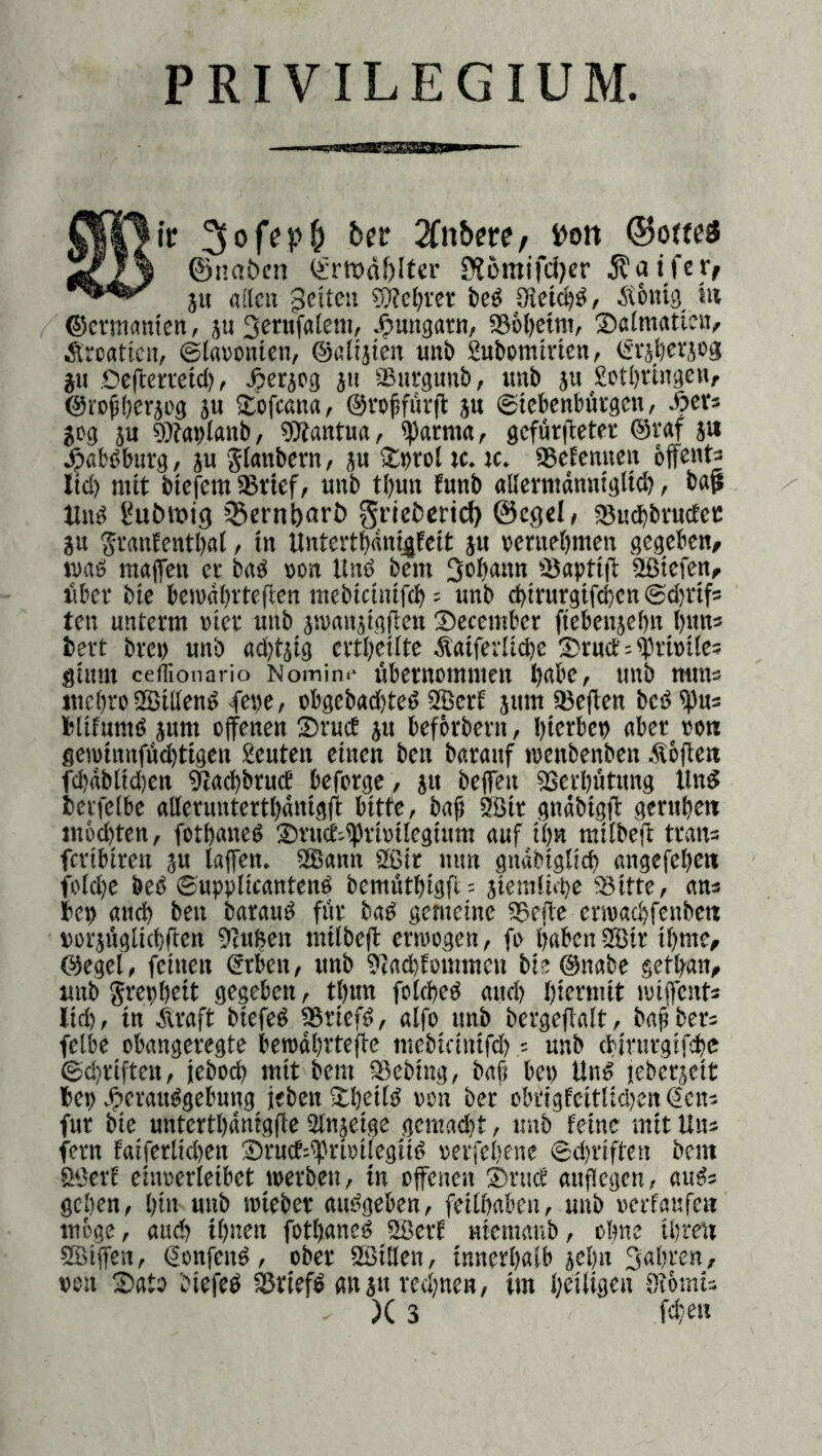 PRIVILEGIUM. ber i)on * ©naben Ürfödbltcr S>?ümifcl)er ^aifer/ ju aflcii feiten S)?cbvcr bc^ Sietet)^, Äönig t« ®cvm«nten, jii Scntfalem, ^Ungarn, 956l)etni, ®a(mattnv Kroatien, ©lavonien, ©ßliäien unb fiubommen, ©raberjog JU Oeftemtd), Jperjeg jii ®ia‘gunb, imb 5u £ctl)vingen, @rc^()crji'g ju Sofeana, ©vojjfürfl ju ©tebenbürgen / Äer* $cg JU 9)?ai|lanb, gSantua, «parm«, gcfiiribetfr ©r«f jw ^abbburg, ju Jlanbcrn, ju Sprol ic. ic. SSefenuen bffents Ud) mit biefem asrief, unb tbun bunb «Ucvmdnnfgltcb, bap Und Subrotg sSernparb Si’iebcnct) ©cgel; ajucbbvucfcic ju Svanfentbat, in Untertbani^tett ju »entebmen gegeben, wad inttffcn er bnd »on Und bem 3obann üßtefen, fiber bic bemdbvteften mebtetnifeb = unb ebtrurgtfeben ©djrifs ten unterm »ter unb jsvnujtgjlen December ftebcnjebn b«n* bert brci) unb adjtjtg ertbetite Äatferlicbe ®ruct:<prt»Ue5 gium ceflionario Nomin.- Übernommen babc, unb mms mebro SBtttend <fet)e/ obgebadjted 9Berf jum ajeften bed ^us bltfumd jum offenen ®rucE ju befbrbern, bierbet) aber oe« fietotnnfüdtttgen Leuten einen ben baranf loenbenbcn Äbffe« fd)ttblid)en ^Jaebbrud beforge / ju beffen aSerbütung Und berfetbe alleruntertbäntgff bitte, bab Söir gndbigff gerubett ittöcbten, fotbaned ®ru(f;^rioiIegium auf ib« miibeft trana feribiren ju taffen. aSann aßir mm gndbigticb angefcbeti fo[d)c bed ©upplicantcnd bemütbigfl; jieniticbe 58itte, ans bep aud) ben baraud für bnd gemeine asefte cnoadjfenbcn »orjüglicbften ajuften mtlbeff erioogen, fo b«bcn aBir ibnte, ©eget, feinen €rbcn, unb ?ifadtommeii bie ©nabe getban, imb grepbett gegeben, tbun fotebed aitcb biermit toiffents lid), in Äraft biefed aSriefd, atfo nnb bergeffatt, bafbers fetbe obangeregte bewdbrteffe mebicintfd) 5 unb cbirurgifcbc ©ebriften, ieboeb mit bem asebing, baß bep Und lebcrjeit bep Jfierandgebung ieben Xbettd »on ber obrigEcittidjen ^ens für bie untcrtbdnigffe atnjetge gcmad)t, unb feine mit Uns fern fatfertid)en 2)rucE:f rioilegüd »erfebene ©d)riften bem ööerf eiuoerletbet loerben, in offenen ®rucf auflegen, auds geben, bin unb loieber andgeben, feitbaben, unb vetfaufea möge, auch tbnen fotbaned aöerf «teraaub, ohne tbreii aSiffen, gonfend, ober aSttten, tnnerbatb jeijn Saßren, »en Sato biefed aßriefd anjuredtnen, im bdilid«« Siötnts )C 3 (dien