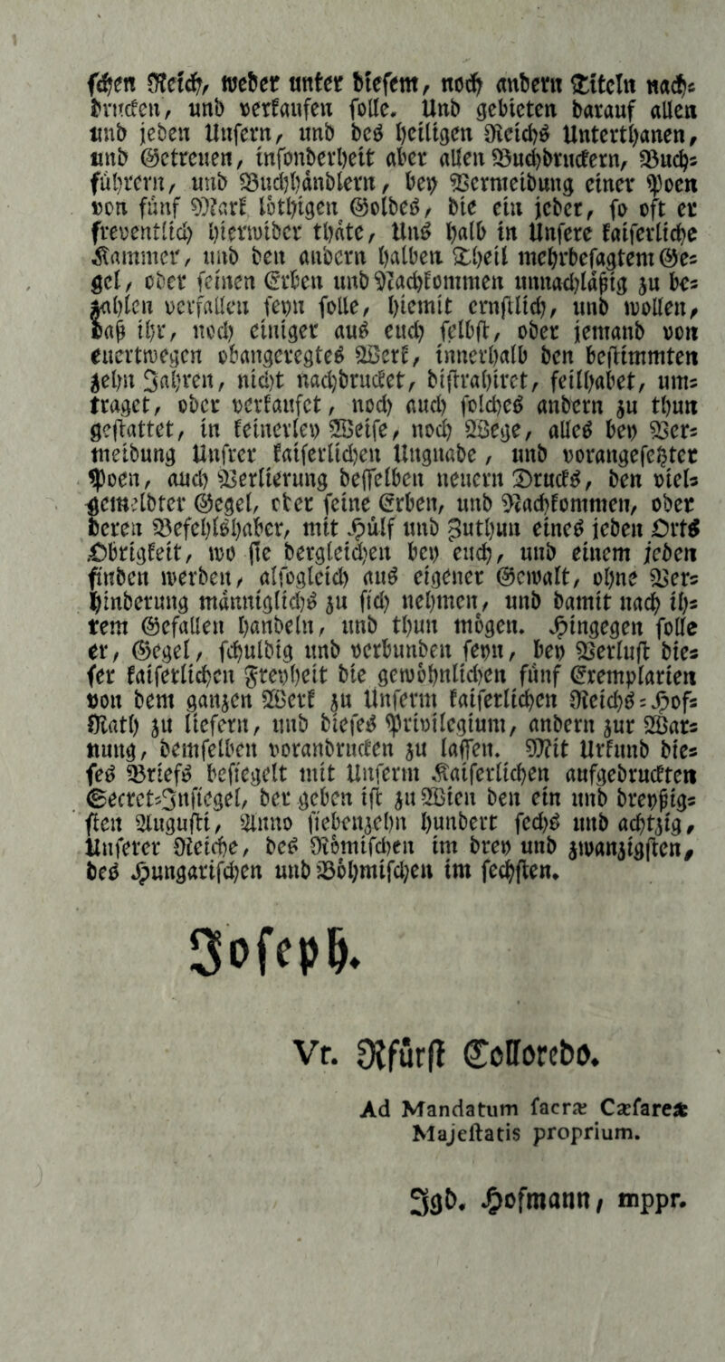 f(?im wc6er unter Mefem, no(;& «nljent Titeln mdii tntrfen, «nb »erfaufen folle, Unb gebieten barauf alten unb jeben Unfern, nnb beb betltgcn gictebb Untertbanen, Kitb ©ctrenen, infonberbeit aber allen iSucbbructern, asuebs fübrern, unb iSudjbänbtcrn, bet> asernieibung einer ipoen »cn fünf 9Sar! lötbigen ©oibeb, bie ein jeber, fe oft ec freuentltd) btwniber tbntc, Unb bnlb in Unfere faiferticbc Äamnier, nnb ben anbern bntben Sbeil mebrbefagtem ©e« get, über feinen erben unb ^taebfomraen unnadjlabig ju be« »abten »erfallcn fevn folle, biemit ernftticb, iinb ivoUen, cab ibr, ned) einiger aub eud; felb(t, ober jenianb »oit euertwegen obangeregteb 2ßcrt, innerbalb ben beflimmten jebnSnbren, nid)t nad)brudet, bijfrabiret, feilbabet, ums traget, ober oerfaiifet, nod) and) folcbeb anbern jn tbun geftattet, in feinerte» aSeife, nodb aSege, alleb bei) asers tneibung Unfrer Eaiferiidjen Ungnabe, nnb oorangefebtet foen, and) fBertierung beffelben neuern ®rncfb, ben »ieU ^emUbter ©egel, eter feine erben, unb aiaebtommen, ober Bereu SBcfeblbbaber, mit J^iilf unb Jutbun eineb ieben Ortb •Cbrigfeit, wo (te bergletdien bei) euch, nnb einem jcbeii fnben werben, alfogleid) aub eigener ©ewalt, ebne iUers binbernng mdnniglidjb ju fid) nebmen, unb bamit uacb tb« tem ©efallen bnnbeln, unb tbun mbgen. hingegen folle er, ©egel, fcbulbig nnb oerbunben fern, beo aserlufi bie* fer faiferltcben greobeit bie gew6bnlid)cn fünf erem))(arien t>on bem ganjen 5ßerE ju Unferm taiferlicben SKeiebbsj^ofs Olatl) ju liefern, unb biefeb ipri»ilegium, anbern jur 2ßars tiung, bemfelben ooranbrncten ju lafien. ?Wtt Urfnnb bie* feb iBrtefb beficgelt mit Unferm Äaiferticben aufgebrucEten ©ecretsSnfiegel, ber geben ifi ju 2Bten ben ein nnb breogig* fielt auigufti, Sinno fiebenjebn bunbert fed)b unb acbtjig, Uiiferer Olctcbc, beb Oibmifeben im bre» unb iwaniigften, beb ^ungarifd)en uub i86bniifd)en im feebfien. Sofepb. Vf. 9{furfl Cofförebo. Ad Mandatum facrai Cxfare^k Majeftatis proprium.