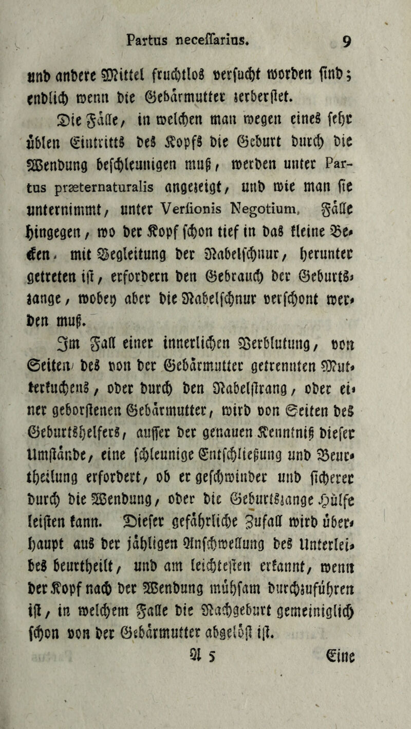 «nb anberc fru^tlog Derfu^f töorben jlnb; cnblicb E)ena bic ©ebarmuttet jerberjlet. SieSdlle, in ©el^en man wegen eine« fe^c «Men (gintritts beS ÄopfS bte ©eburt burc^ bic 5[ßenbung befci)leunigen muß, werben unter Par- tus prseternaturalis augejeigt, uttb Wie man (tc unternimmt, unter Verfionis Negotium, gdlle ^jingegen, wo bec f opf fc^on tief in ba8 Heine 33e» ^en. mit S^egleitung ber Jßabelfc^uur, t)erunter getreten ift, erforbern ben ©ebraucf) ber ©cburts» lange, wobep aber bic SHabelf^nur oerfd^ont wer* ben muß, 3m Satt einer innerlit^en Sßerbiutung, oon @eiteiv be8 tjon ber ©ebdrmiiuer getrennten ?0?ut» terfuci)en§, ober burd^ ben 3Jabel|lrang, ober ei* ner geborjienen ©ebdrmutter, wirb oon 0eiten be5 ©eburt8brlfrr8, auffer ber genauen Äennfniß biefer Umpdnbe, eine fd)teunige ©ntfc^ließung unb 25euc* tf)eUung erforbert, ob er gefcbwinber uiib jtd)erec burd) bicSSenbung, ober bte ©eburt8tange J&ülfc leijien fann. ©iefer gefd^rlii^e 3ufatt wirb über* baupt au8 ber jdbligcn Olnfcbweßung bes UnterleU be8 beurtbeilt, unb am tei^teilen erfannt, wenn bcrfopf nad) ber 5ßenbung mubfam burd)jufübren ifl, in weld)em gatte bte SJacbgeburt gemeinigli^ f^on »on bec ©ebdrmuftcr abgelojl iil. 5 fine