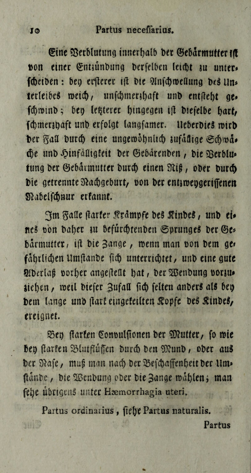 ®ine Sßfrblutung innertjalb bet ©cbarmuWer f(l »Oll einec emiünbung berfelbcii Ititbt lu unter» f^ieiben: bei) er|terec til Die 9inf(l5i»e(lung De§ litt» terleibeS toeict)/ unfcbinrntiaft unD entjiebt ge» f(t)n>tnb; bei) legieret bingege» i|l Dtefelbe ^art^ fcDmeraDuft unD erfolgt langfamer. UeberDteS totrD Der Saa Durch eine ungemoDnltct) Jufrtötge @chi»d» unD ^tnfäatgfeit Der ©ebdreiiDen, Die ißcrblu» tung Der ©ebdrmutter Durch finftt 9liß, oDet Durch Die getrennte jÄaihgeburt/ oon Der ent}n)ci)gerijfenett Slabelf^nut erfannf. 3m gciac (tarfer f rdmpfe De? ITtnDe?, unD et» ne? cbn Daher nt befürchtenDen ©prunge? Der ©e» Ddrmuttcr» i|l Die Jange, reenn man oon Dem ge» fdhrl!d)en UmjtanDe ftch unterri^tet/ unD eine gute SlDerlap oorher angefleUt hnt, Der 5ßenDung oorju» iiehen / toetl Diefer 3ufaa ftd) feiten aitDer? al? bep Dem lange unD (tart eingefeilten 5f!opfe De? iSinDe?/ ereignet. jßei) (larfcn Sonoulfionen Der S0?utfer/ fo tote Dep (larfen ^liitpuffen Durih Den g}?unD, ober au? Der SiafC/ mu§ man nach Der^BefchaffenheitDer Um» OdnDc / Die SßenDung ober Die Bange todhlenj man fehe übrigen? unter Hsemorrhagia uteri. Partus Ordinarius , jiel)C Partus naturalis. Partus