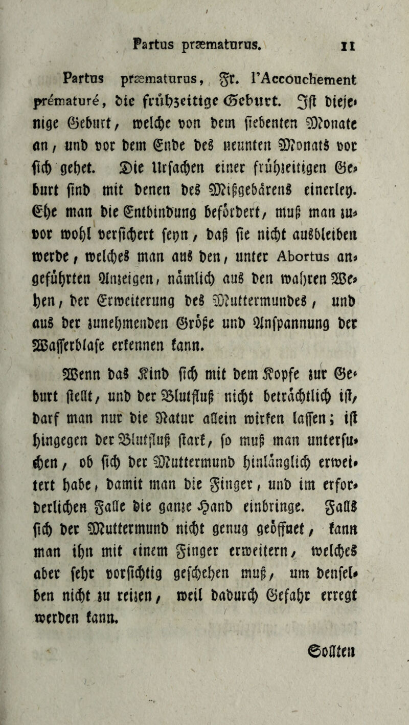 Partus pfaematurus, rAccöuchement premature, öic ffÜ^JSeitigc (Scburt. tilge ©eburt, roeldie von bem jiebcnten 3)?onate «n / «nl» cor bem ©nbe beg iieimten !D?ottatg cor ftc^ gebet S)ie Utfatben etiiec ©e» burt ftnb mit benen beS 9}?lp9e&dreii8 einerlei. ©i>e man bie ©ntbinbung beforbert/ muf* man in« bor mobl cer|t(t)ert fepn/ bag jie ni^t augbleiben werbe / weld)e8 man an« ben / unter Abortus an» geführten üinjeigen, ndmlicb au8 ben mabrcnSBe» ben t ber ©rmeiterung beg 93?nttermunbeg, unb aug ber junebmenben ©rö^e unb Qlnfpannung ber SSSafferblafe ertennen (ann. SEßenn bag i?inb jttb mit bem ^opfe ju^ ©e» burt lleat/ unb ber SBlutflu^ nicht betrdchtli^ ift/ barf man nur bie Statur allein rotrfen lalfen; i|l hingegen berSSlutflu^ (tarf, fo muf man untetfu» <ben / ob ber sotuttermunb binlangli^ ermet* lert bnöc, bamit man bie ginget, unb im erfor* berlichen sanje ^anb einbringe, gaffg bet SEJtuttermunb nicht genug geöffnet/ fann man ihn mit einem ginger erweitern/ weicheg aber febt corfichtig gefächen mu§/ um benfel» ben nicht tu reisen, weil babur^ ©efabt erregt werben fann. ©oute«