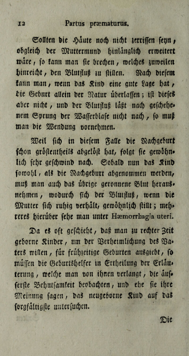 ©ollfen bie J^äute noc^ nicbt ittriffett fe^tt / oJgleic^ fcer SÄuttermunD ^jiiilänglict) erweitert wäre / fo fanit man fie bre(i)en / weites juweilett t)inrei^t, bcii 33lutiluß ju (liacn. biefcm frtrm man / wenn Da« ÄinD eine gute Sage bnt / tie ©eburt aBetn bet 9?atut überladen; ifi tiefe? aber nidbt, unb ber 5Blutflu§ laßt nacl) gefibebc* tiem ©prung ber SSafferblafe ni^t na^, fo muf man bie SJenbung Dorne^men. 5EBeil fi(^ tn biefem gatte bie 91a(!)geburt f(f)on groflent^eill abgel6|l ()at/ folgt fte gewS^n» lief) fe^t gff(^winb naef). ©obalb nun ba? Äinb fowobl, öU bie Sßad)geburt abgenommen werben/ muß man auc^ baS übrige geronnene iBlut ^erau?* nel)men/ wobur(^ bet SSlutfluß/ wenn bic 50?ntttr ftc^ rul)ig »erhalt/ gewol)nli^ flittt; me&» rere? f)ierübet febe man unter Haemorrhagia uteri. 2>a es oft gef(l)iel)f / baß man )u rechter 3eit geborne Äinbet / um ber 58ert)eimlj(l)ung beS S3a» terS Witten / für frühseitige ©eburten aiiSgiebt/ fo tnüffen bie ©eburtsf)cifft t« ©rtheilung ber ©rlau* ternng / welche man oon ihnen verlangt, bie auf* ferfle 55ehutfamteit beobachten, unb ehe (ic ihre 5?ieinung fagen, baS neugeborne itinb auf baS fergfaltiglle unterfu^en. ©ic