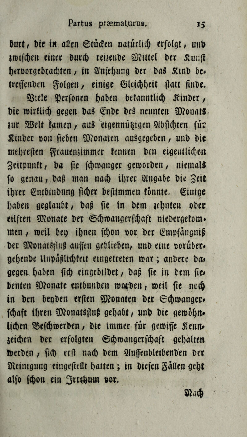 fiurt, bte IB allen @tii(fen naturüi^ erfolgt/ unb Itojfcbtn einer Bur^ reijenbe SJutel ber Äunjl ^)<rüorgebrad)fen / in 2(niel)Hn9 bet ba8 Ittnb be* treffenben golgeti/ einige ©lei^^eit jlatt jinbe. SSiele Iperfonen t)aben befanntli^ Äinber, bie airfltc^ gegen baS fnbe beS nennten 9)?ouflt8 jut SGBelt lEamen / anS eigenmi^tgen 9i!)fi^ten füs litnbet cort fteben Stonaten auSgegeben / unb bie niebrelltn f^ranenaimmer fennen btn eigetulid;.e« 3eitpunft/ ba jte f(|)n)anget geworben/ nieraall fo genau, bag man na^ i^ret Qingabe bie 3tit tbrer ©ntbuibung ft4)er be|limmen fönnte. ©inige haben geglaubt / bag fic in bem jehnten ober eilften SJlonatc ber <S(hmangerfihaft niebergetom* men / weil bet) ihnen fchon oor ber (£mpfangnit ber sDlonat^lluf aujfen geblieben/ unb eine oorübec» gehenbe Unpä^U^feit eingetreten war; anbece ba» gegeiv hnben fich eingebtlbet / ba^ fte in bem jte» benten SÄonate entbunben mobben, weil jte noth in ben bepben erjlen SKonaten ber ethmanget* fchaft ihren ?9?onat«jluß gehabt, unb bie gewöhn» Uthen 95efth»erben / bte immer für gewijfe Jfeun» jeidten ber erfolgten ®d)wangerf(haft gehalten Werben, ftch erll na^ bem Qlujfenbleibenben ber aieintgung eingeilellt hatten; in biefengaflengeht alfo fchon ein 3rrrhtim bor. Sßach