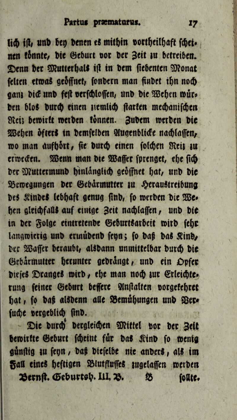 (t(& \% unt) (eo ^tnfn t! Dti(()in «ott^eit^aft f^ei* ntn fSnntC/ Wc ©ebutt «ot ber Seit in betreiben. £)enn bet SRuttetball ijl in bem iiebcnten g)?onat fetten etivaS gebffnet/ fonbern man ftnbet t^n no(b gani bi<f iinb fejl »erfcbloffen/ anb bie 9Be^en »ür» ben bloS bart(^ einen itemli^ fiarten mecbanif^en dicis bemirft werben tännen. Subem werben bie !Iße^en bfteri in bemfelben 9luaenb(i<fe na^taffen/ wo man aufb&tt/ fie burcb einen fotzen Steil lu erweefen. ^enn man bie tSJaffer fprenget, e^e ft(^ bet tOtuttermunb binlänoticb peoffnet ^at/ unb bie S^ewegunden bet ©ebdtmnttet in ^eraubtreibuna beb jfinbeb lebhaft senuo ftnb> fo werben l>ie SBe« ben gleicbfadb auf eimge Seit nacbtajfen/ unb bie in bet Solge einttetenbe ©eburtbatbeit wirb febe lan^wittis unb ermubenb fepn; fo baf bab büinby ber Raffet beraub^ aUbann unmittelbar bur^ bie ©ebdrmuttet b<iuntet gebrdngtr unb ein Cpfet btefeb S^tangeb wirb f ebe man noch tut ©rleiebte« runa feinet ©eburt befere Qlnilatten norsefebret bat I fo bab albbenn ade S5emäbungen unb SDet« fu(be persebli^ iinb. £)ie burib* bersleiiben Sitittel bot bet Seit bewirtte ©eburt fcbeint fut bab ji'inb fo Wenig gunüig tu fepn, bap biefelbe nie anberb, alb im gad eineb btftifltn SBiutfTufeb lugelaffen werben 33eenft. (BebuttPb* Ult ^ fodte*