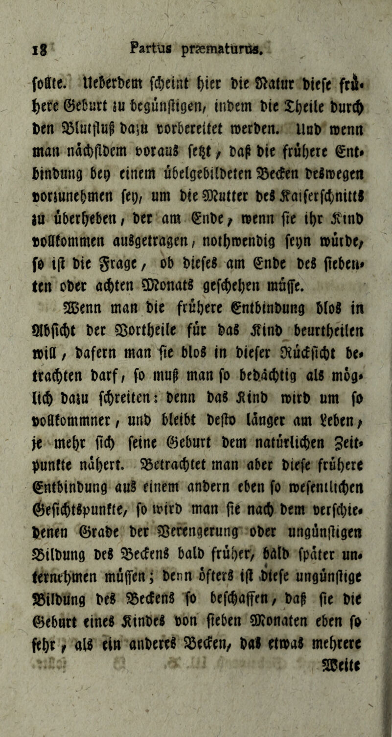 foBte. lleSerbem f^eint ^itc Me Sßafut biefe fti* f)ttt ©eburt lu tcgünjitgcnA üibem bte XMile bur^ ben ^lutfluf ba;u corbereitet tvetben. iinb n>enn matt näcbflbem uorauS fe^t / baß bte frübete ©nt* btnbung bep einem ubel^ebilbeten 3)e(ben beitvegen bonunebmen fep, um bte Butter bcB ^aiferf4)nitts tu überbeben / bet am ©nbe f wenn fic tbt boOfommen auSgetragen/ notbmenbig fei)n roütbe/ fe t|t bte grage, ob biefe« am ©nbe be« ftcMti* ten ober a^ten ÜRonat« gef^eben möffe. ^enn man bie frühere ©ntbinbung Mo« in fflbjttbt bet Sßortbeile für ba« Jfinb beuttbeilen tbiO / bafern man fit Mo« in biefer Dtüctjicbt be« trauten barf; fo muß manfo bebicbtig al« mog* li(b baju fcbreiten: benn ba« Jttnb toirb um fo bodtommner / unb bleibt bejh) langer am lieben p fe mehr jitb feine ©eburt bem natütlicben Seit* fünfte nabert. SSetra^tet man aber biefe frühere ©ntbinbung au« einem anbern eben fo mefentlKben ^^eficbt^pwnfte/ fo toirb man jte nach bem oerftbie* benen ©rabe bet Sßerengetung ober ungünjligen S5ilbung be« 5ße<fen« halb früher, halb fpatet un* ternebtnen müjfen; benn öfter« i(l ,bttfe ungünjlige SBilbung be« 58etfen« fo befcbaffen, baß fit bie ©ebnet eine« Äinbe« bon fitben SOJonaten eben fo febr r al« ein anbere« Reefen/ baS etioa« mehrere seeite