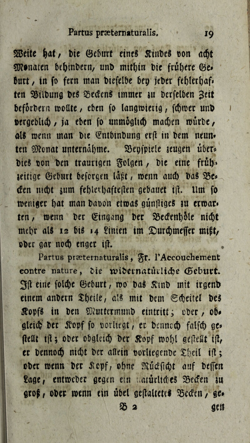 Sßeitc l^at/ bie ©fbiirt eines ÄinbeS «on S(j?»naten tit^jinbern/ unl> bie ftül)ere Öc* butt, in fo fern man biefelöc bep jebet fel)ler()af« ten SSiibnns btS ^SecEenS immer iu berfelben 3eit beforbern moöte, eben fo langmierig, fcf)mec unb vergeblich, ja eben fo unmöglich ma^en mürbe, als menn man bte ^ntbinbung erfl in bem neun» ten ÜRenat unternähme. SSepfpielc jeugen über* bieS von ben traurigen golgen, bie eine früh* ieitige ©eburt btfcrgen lüft, menn aud) baS Sc* tfen luiht ium feblethafte(ten gebauet ift. Um fo meniger hnt man baoon etmas günjligeS tu ermar* ten/ menn ber ©ingang ber Secfenhülc nicht mehr ais 12 bis 14 «inten im ©urchmeffer mift/ ober gar noch enget i|l. , Partus prceternaturalis, gr. PAccoüchement contre nature, t>tc wi&CvnrttÜiUche <0Cbtttt. 3jl eine fold)c ©ebnet, roo' baS J?tnb mit irgenb einem anbern ShfilC/ 0'* mit bem Scheitel beS JEopfS in ben fKmtcrmuub eintritt i ober, ob* glei^' ber jtopf fo oorliegt, ec benned) falfch ge» jlettt ill 5 ober obgleich bet Äopf mohl gejlefit i|l, et bennoch nid)t ber allein oorltegenbe £heil i(l; ober menn bet jiepf/ ohne Eüdft^t auf bejfen fiage, entmeber gegen ein atürlidiCS Sed'en m grop, ober menn ein übel ge|laltet(l SecEen/ ge* S a gen